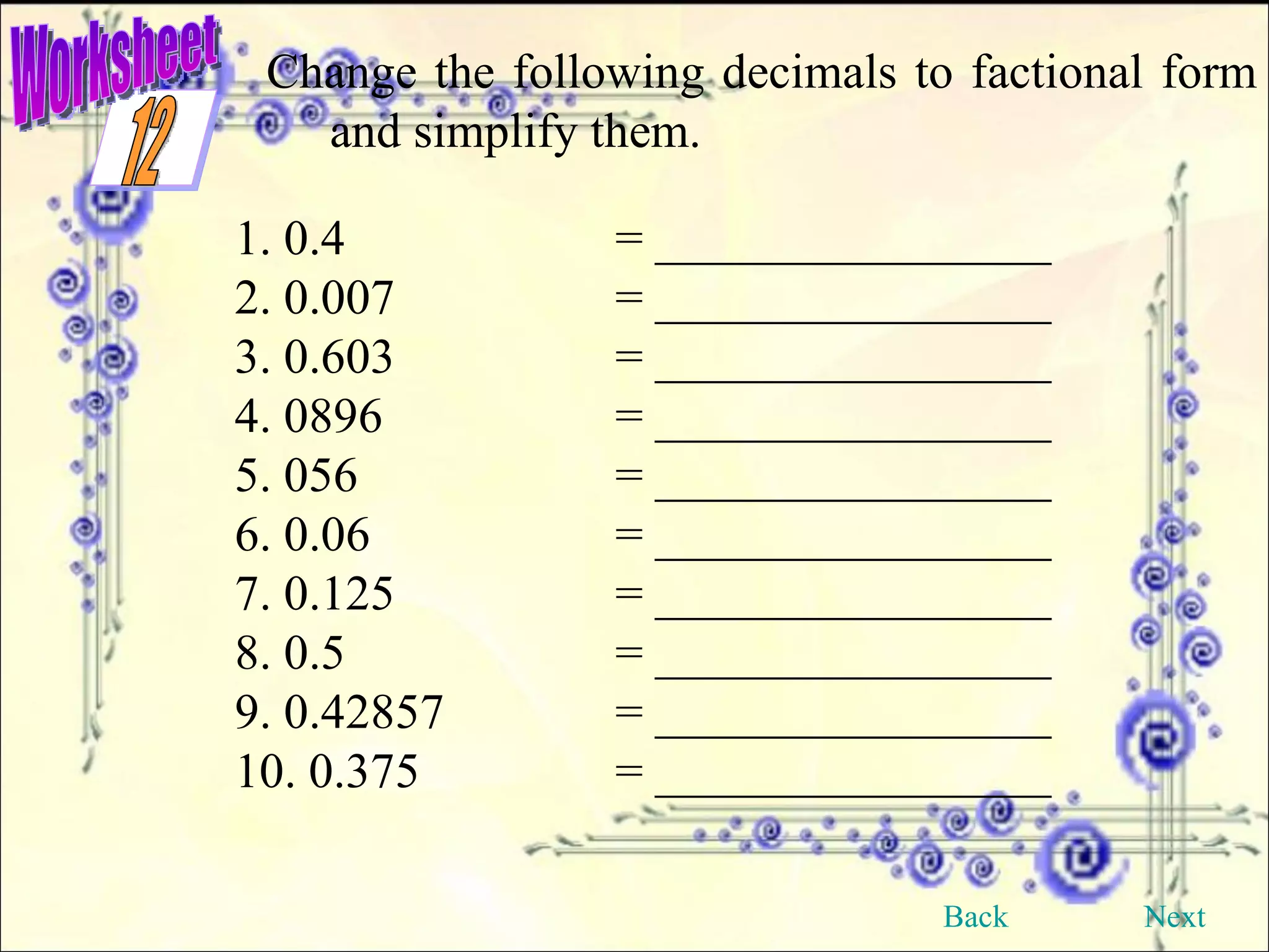 Worksheet Change the following decimals to factional form and simplify them. 1. 0.4 = ________________ 2. 0.007 = ________________ 3. 0.603 = ________________ 4. 0896 = ________________ 5. 056 = ________________ 6. 0.06 = ________________ 7. 0.125 = ________________ 8. 0.5 = ________________ 9. 0.42857 = ________________ 10. 0.375 = ________________ Back Next 12 