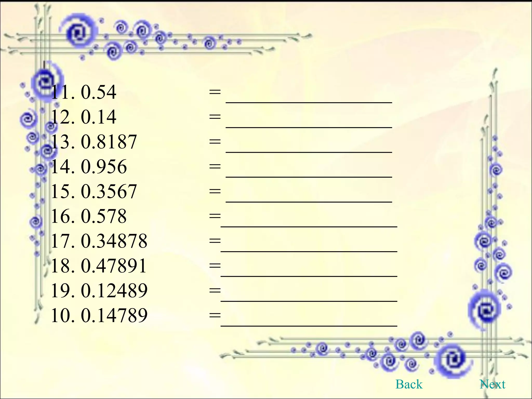 11. 0.54 = ________________ 12. 0.14 = ________________ 13. 0.8187 = ________________ 14. 0.956 = ________________ 15. 0.3567 = ________________ 16. 0.578 =_________________ 17. 0.34878 =_________________ 18. 0.47891 =_________________ 19. 0.12489 =_________________ 10. 0.14789 =_________________ Back Next 