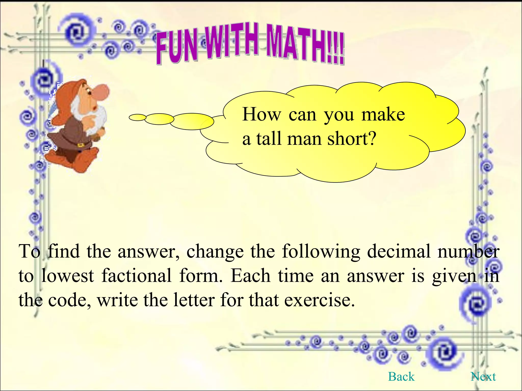 FUN WITH MATH!!! How can you make a tall man short? To find the answer, change the following decimal number to lowest factional form. Each time an answer is given in the code, write the letter for that exercise. Back Next 