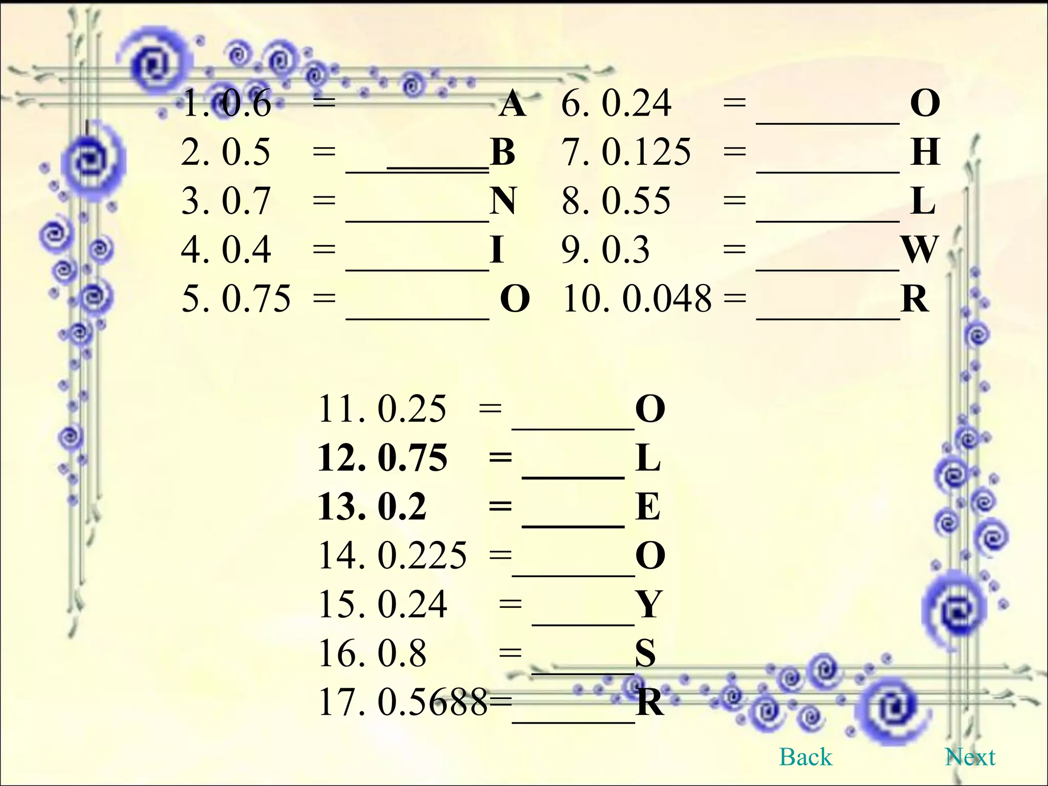 1. 0.6  =  A 6. 0.24  = _______  O   2. 0.5  = __ _____ B 7. 0.125  = _______  H  3. 0.7  = _______ N 8. 0.55  = _______  L  4. 0.4  = _______ I 9. 0.3  = _______ W  5. 0.75  = _______  O 10. 0.048 = _______ R   11. 0.25  = ______ O 12. 0.75  = _____ L 13. 0.2  = _____ E   14. 0.225  =______ O   15. 0.24  = _____ Y 16. 0.8  = _____ S 17. 0.5688=______ R Back Next 