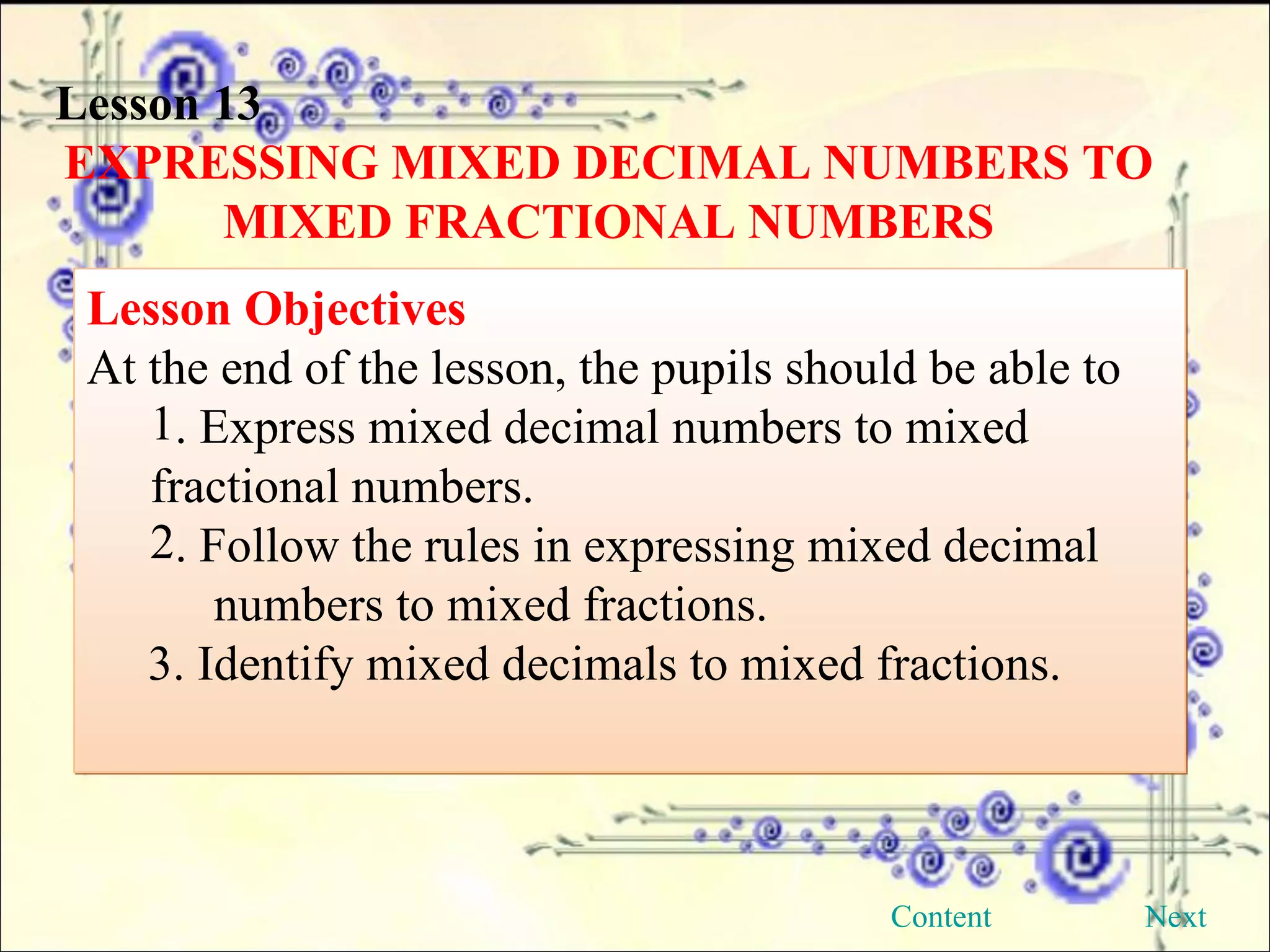 Lesson 13 EXPRESSING MIXED DECIMAL NUMBERS TO MIXED FRACTIONAL NUMBERS Lesson Objectives  At the end of the lesson, the pupils should be able to . Express mixed decimal numbers to mixed  fractional numbers. . Follow the rules in expressing mixed decimal  numbers to mixed fractions. 3. Identify mixed decimals to mixed fractions. Next Content 
