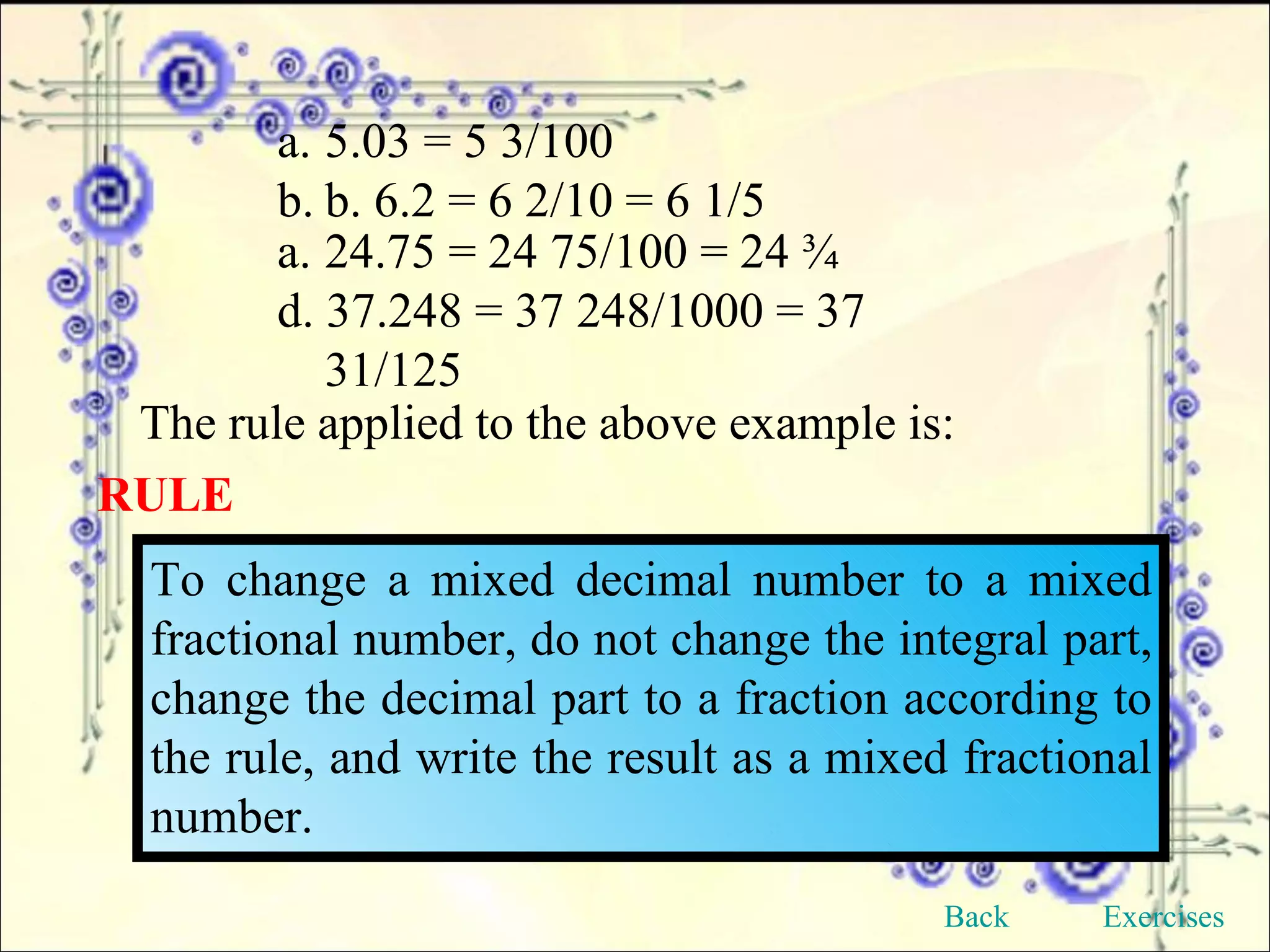 5.03 = 5 3/100 b. 6.2 = 6 2/10 = 6 1/5 24.75 = 24 75/100 = 24 ¾ d. 37.248 = 37 248/1000 = 37 31/125 The rule applied to the above example is: RULE To change a mixed decimal number to a mixed fractional number, do not change the integral part, change the decimal part to a fraction according to the rule, and write the result as a mixed fractional number. Back Exercises 