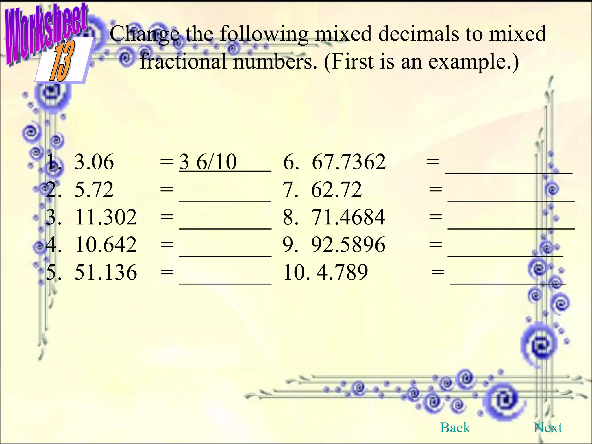 Worksheet Change the following mixed decimals to mixed fractional numbers. (First is an example.) 1.  3.06  =  3 6/10  6.  67.7362  = ___________ 2.  5.72  = ________ 7.  62.72   = ___________ 3.  11.302  = ________ 8.  71.4684   = ___________ 4.  10.642  = ________ 9.  92.5896   = __________ 5.  51.136  = ________ 10. 4.789  = __________ Back Next 13 