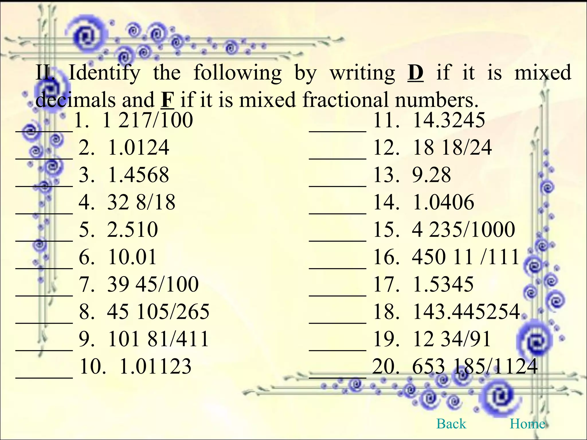 II. Identify the following by writing  D  if it is mixed decimals and  F  if it is mixed fractional numbers. _____1.  1 217/100 _____ 11.  14.3245 _____ 2.  1.0124 _____ 12.  18 18/24 _____ 3.  1.4568 _____ 13.  9.28 _____ 4.  32 8/18 _____ 14.  1.0406 _____ 5.  2.510 _____ 15.  4 235/1000 _____ 6.  10.01 _____ 16.  450 11 /111 _____ 7.  39 45/100 _____ 17.  1.5345 _____ 8.  45 105/265 _____ 18.  143.445254 _____ 9.  101 81/411 _____ 19.  12 34/91 _____ 10.  1.01123 _____ 20.  653 185/1124 Back Home 