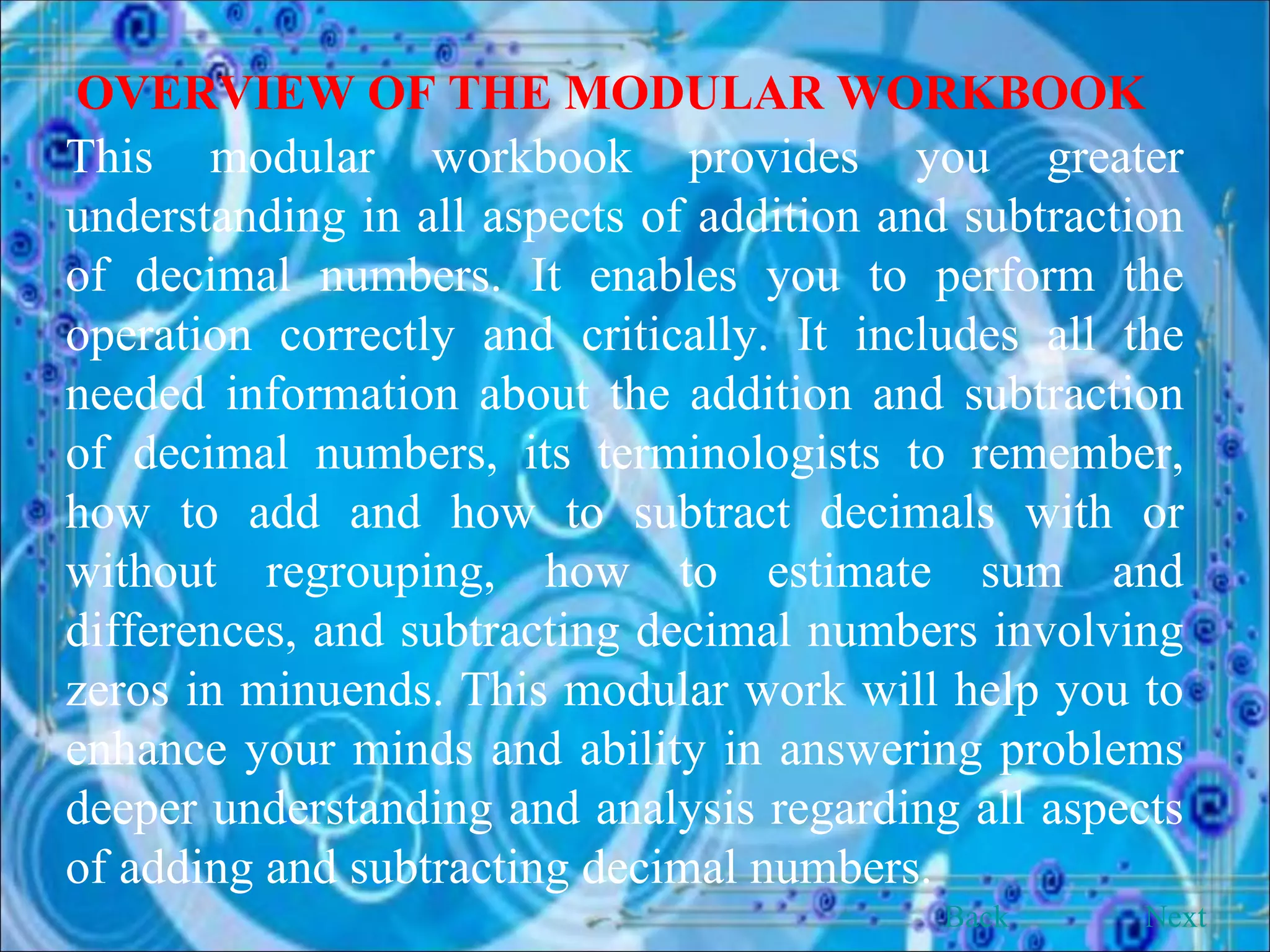OVERVIEW OF THE MODULAR WORKBOOK This modular workbook provides you greater understanding in all aspects of addition and subtraction of decimal numbers. It enables you to perform the operation correctly and critically. It includes all the needed information about the addition and subtraction of decimal numbers, its terminologists to remember, how to add and how to subtract decimals with or without regrouping, how to estimate sum and differences, and subtracting decimal numbers involving zeros in minuends. This modular work will help you to enhance your minds and ability in answering problems deeper understanding and analysis regarding all aspects of adding and subtracting decimal numbers. Back Next 