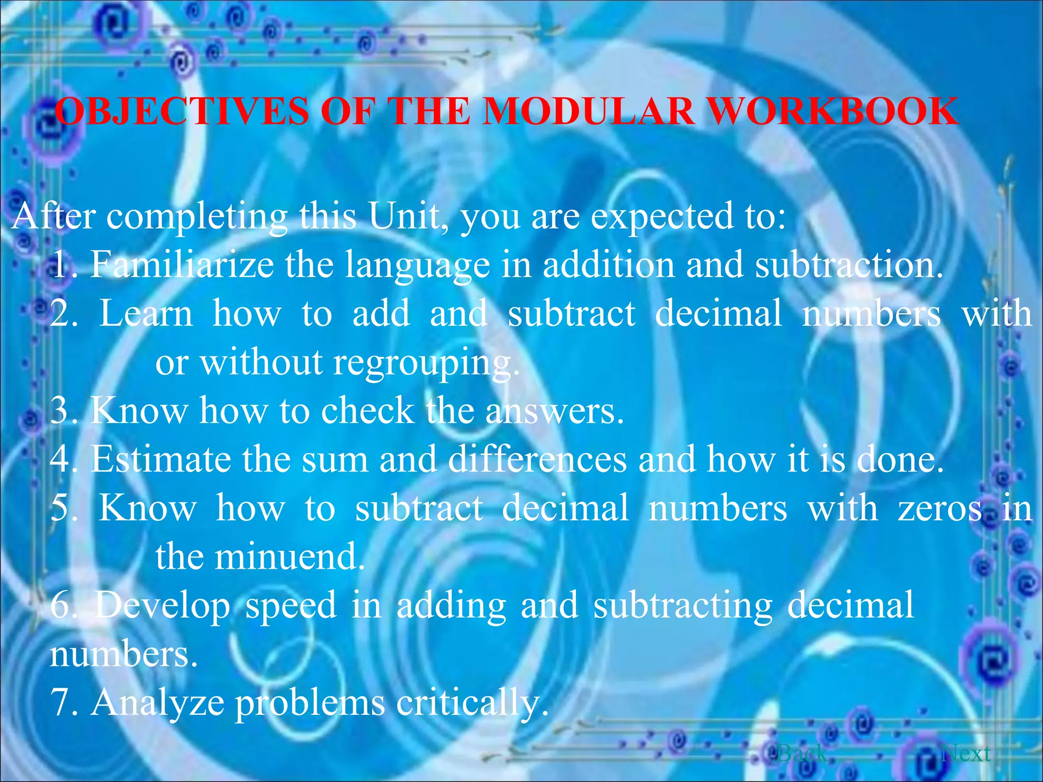 OBJECTIVES OF THE MODULAR WORKBOOK After completing this Unit, you are expected to: 1. Familiarize the language in addition and subtraction. 2. Learn how to add and subtract decimal numbers with    or without regrouping. 3. Know how to check the answers. 4. Estimate the sum and differences and how it is done. 5. Know how to subtract decimal numbers with zeros in    the minuend. 6. Develop speed in adding and subtracting decimal    numbers. 7. Analyze problems critically.   Back Next 