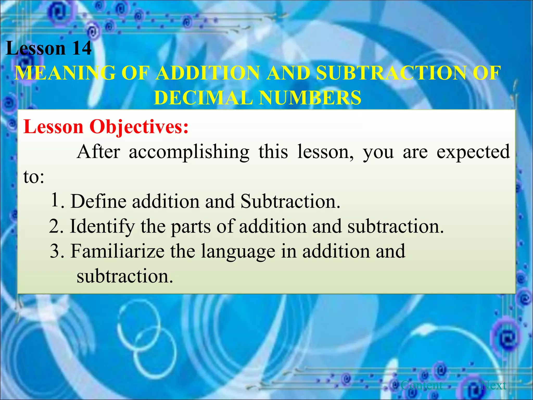 Lesson 14 MEANING OF ADDITION AND SUBTRACTION OF DECIMAL NUMBERS Lesson Objectives: After accomplishing this lesson, you are expected to: . Define addition and Subtraction. 2. Identify the parts of addition and subtraction. 3. Familiarize the language in addition and      subtraction. Next Content 