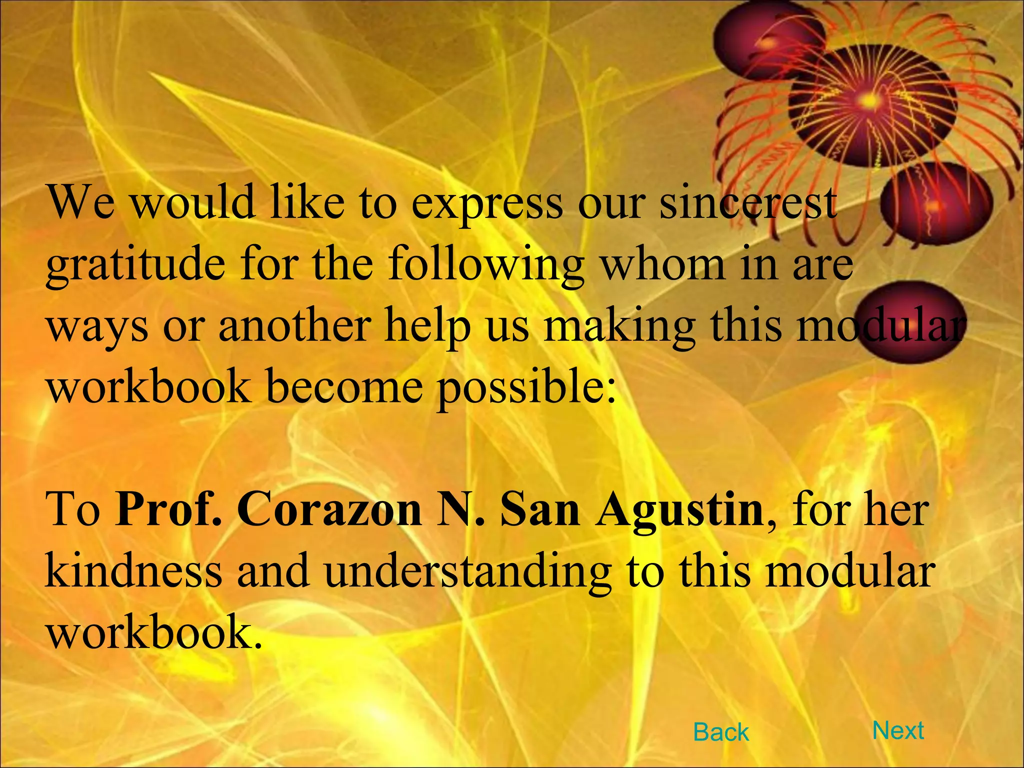 We would like to express our sincerest gratitude for the following whom in are ways or another help us making this modular workbook become possible: To  Prof. Corazon N. San Agustin , for her kindness and understanding to this modular workbook. Next Back 