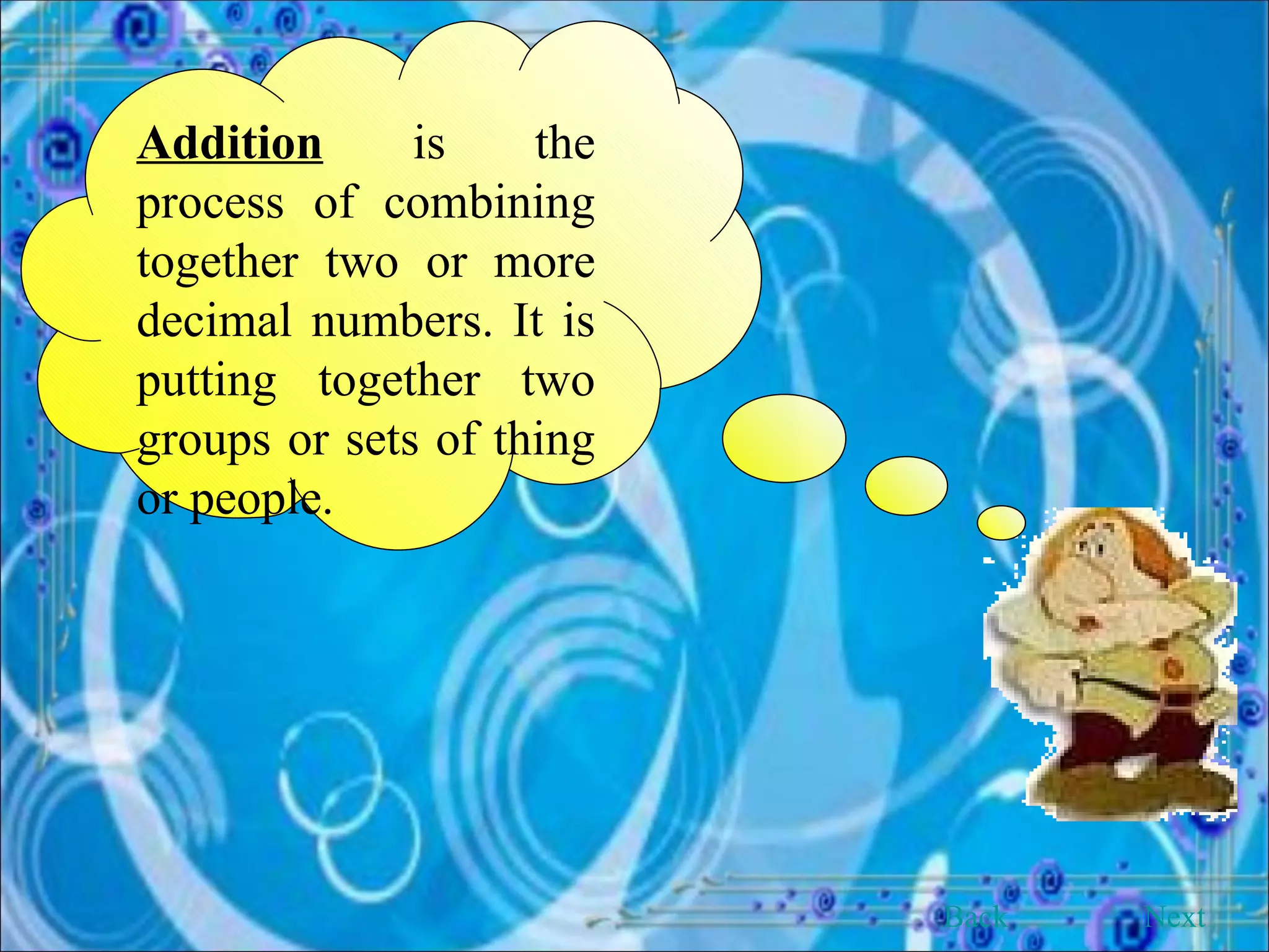 Addition  is the process of combining together two or more decimal numbers. It is putting together two groups or sets of thing or people. Back Next 
