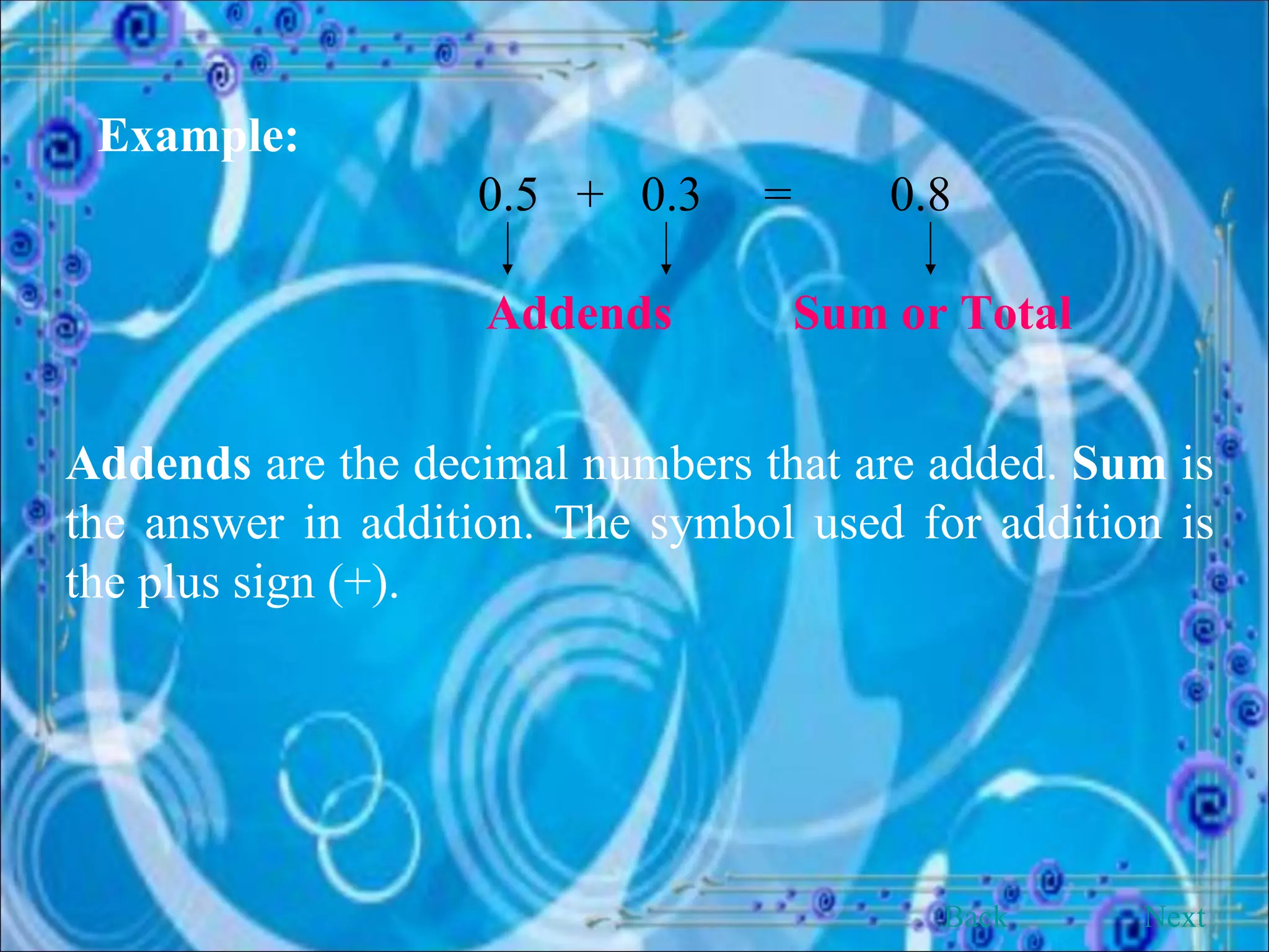 Example:  0.5  +  0.3  =  0.8   Addends   Sum or Total Addends  are the decimal numbers that are added.  Sum  is the answer in addition. The symbol used for addition is the plus sign (+). Back Next 
