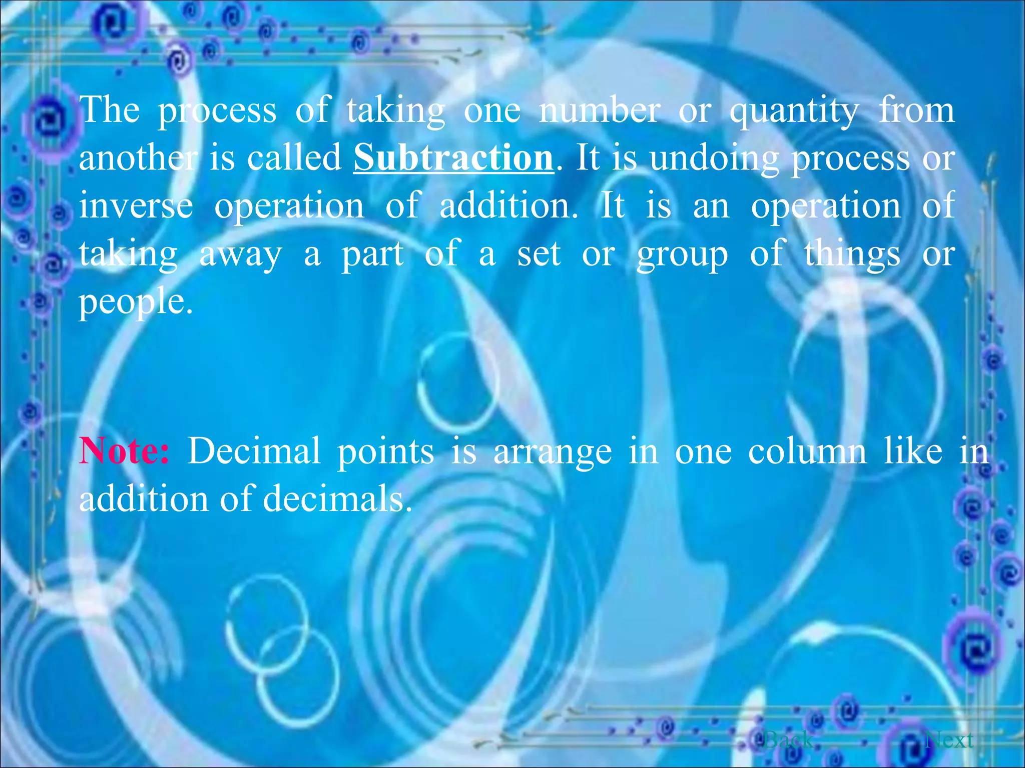 The process of taking one number or quantity from another is called  Subtraction . It is undoing process or inverse operation of addition. It is an operation of taking away a part of a set or group of things or people. Note:  Decimal points is arrange in one column like in addition of decimals. Back Next 