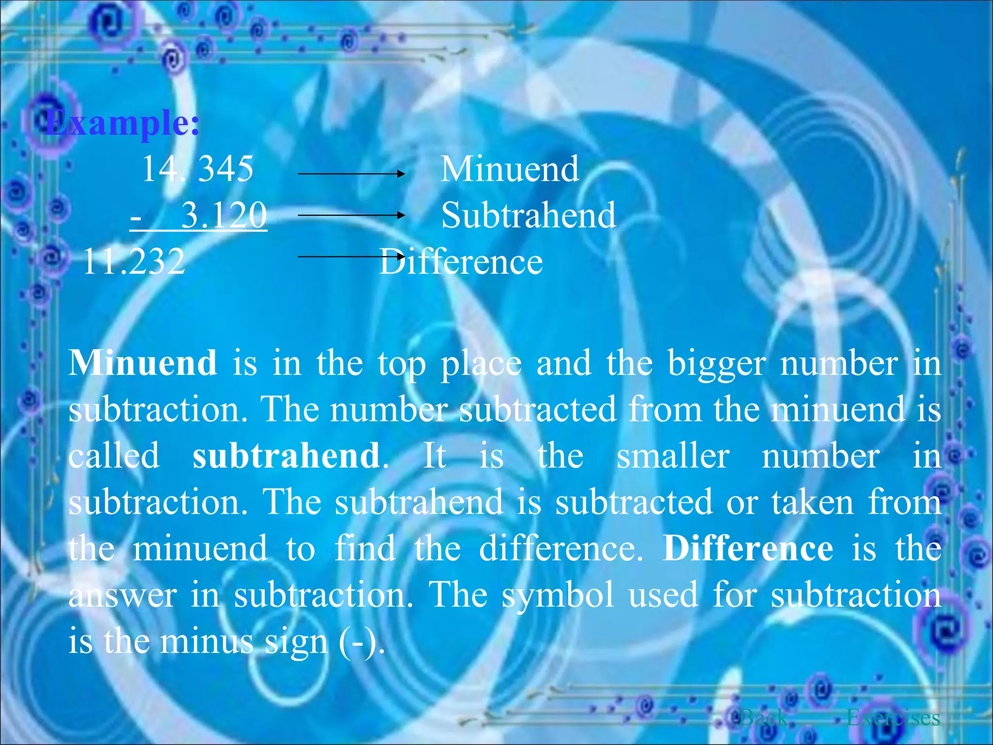 Example:   14. 345 Minuend -  3.120   Subtrahend 11.232  Difference Minuend  is in the top place and the bigger number in subtraction. The number subtracted from the minuend is called  subtrahend . It is the smaller number in subtraction. The subtrahend is subtracted or taken from the minuend to find the difference.  Difference  is the answer in subtraction. The symbol used for subtraction is the minus sign (-). Back Exercises 