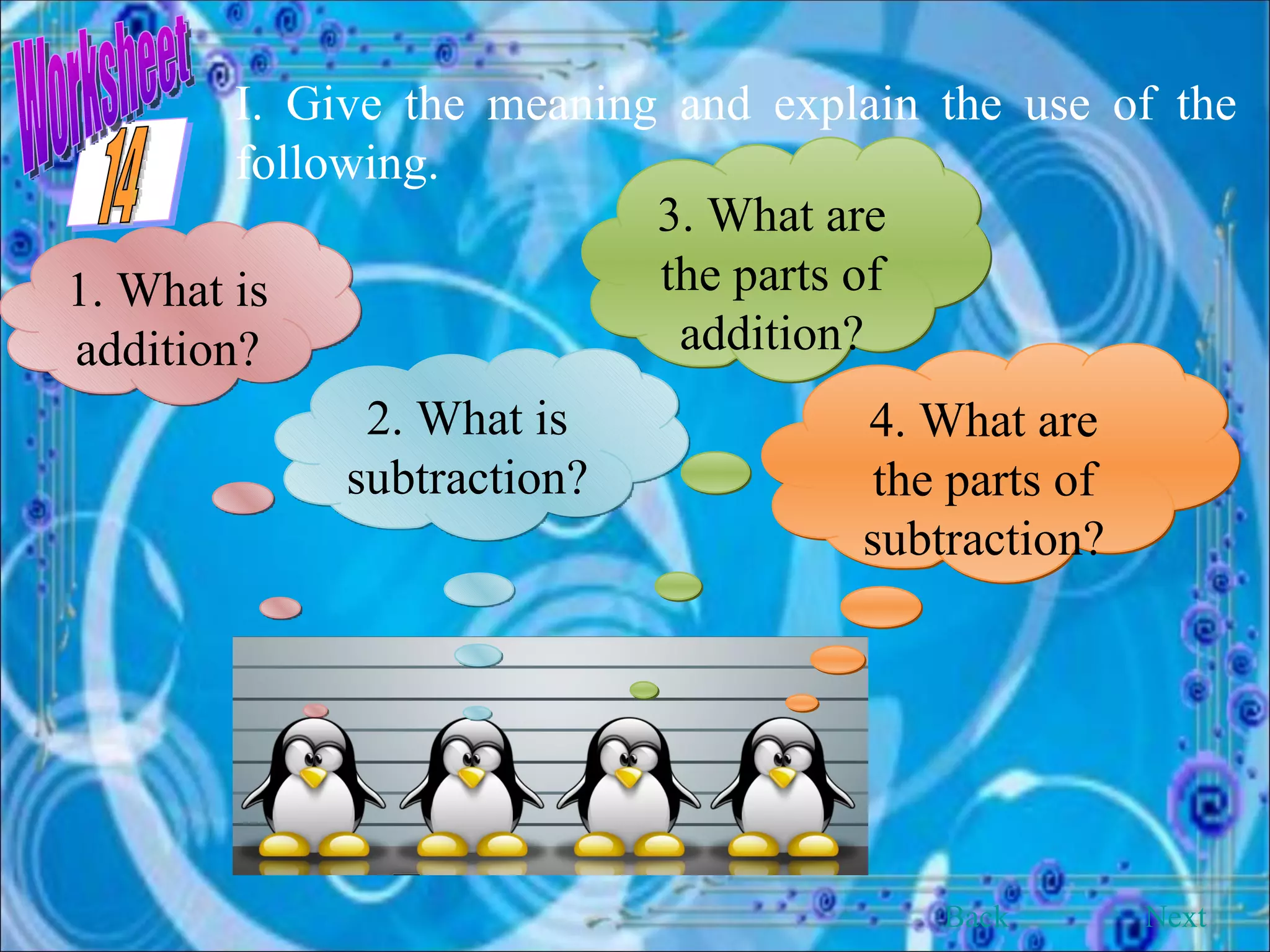 Worksheet I. Give the meaning and explain the use of the following. 1. What is addition? 2. What is subtraction? 3. What are the parts of addition? 4. What are the parts of subtraction? Back Next 14 