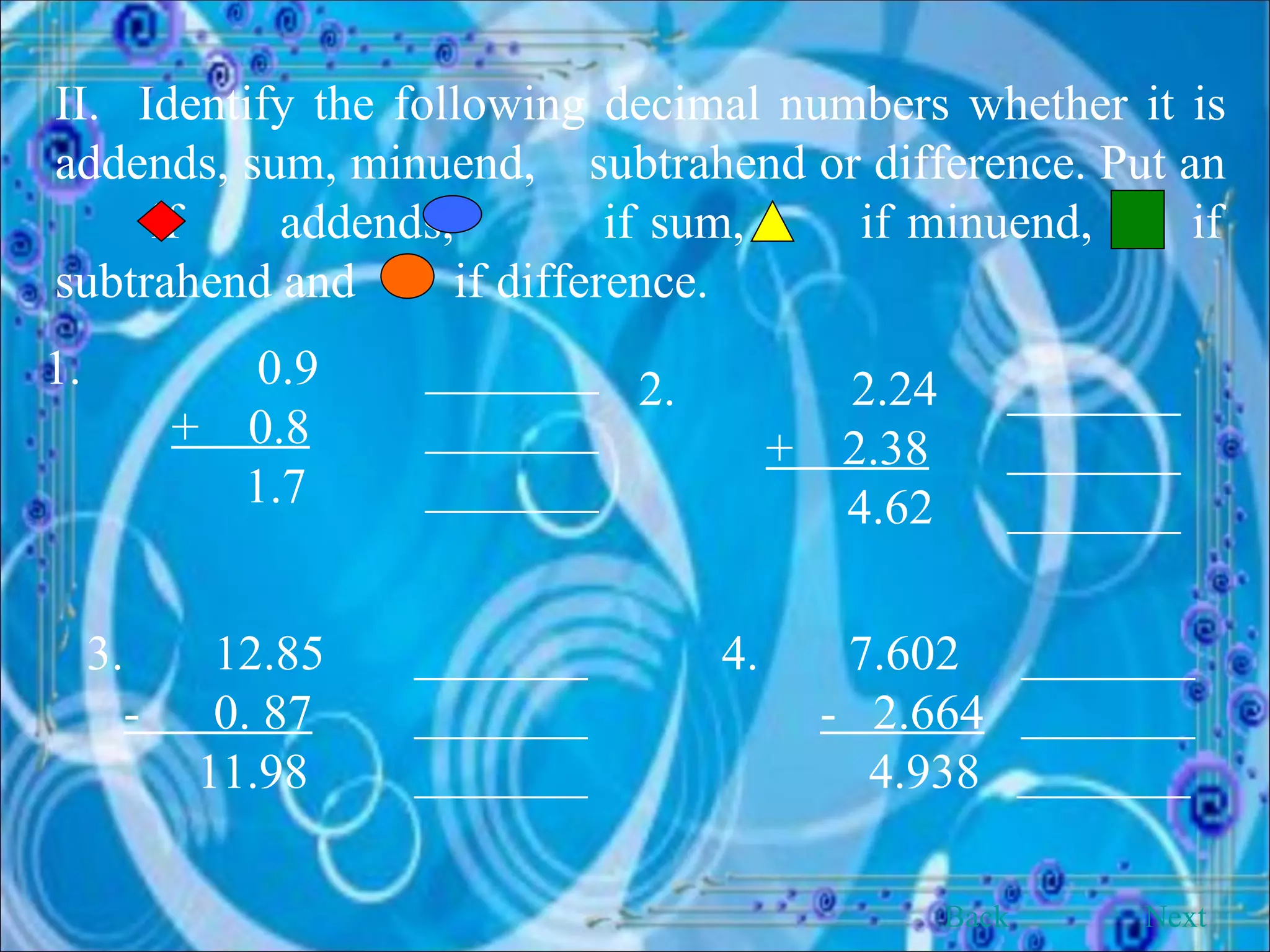 II.  Identify the following decimal numbers whether it is addends, sum, minuend,  subtrahend or difference. Put an  if  addends,  if sum,  if minuend,  if subtrahend and  if difference. 1.   0.9  _______ +  0.8   _______   1.7  _______ 2.   2.24  _______   +  2.38   _______ 4.62  _______ 3.  12.85    _______ -  0. 87     _______ 11.98    _______ 4.  7.602  _______ -  2.664   _______ 4.938  _______ Back Next 