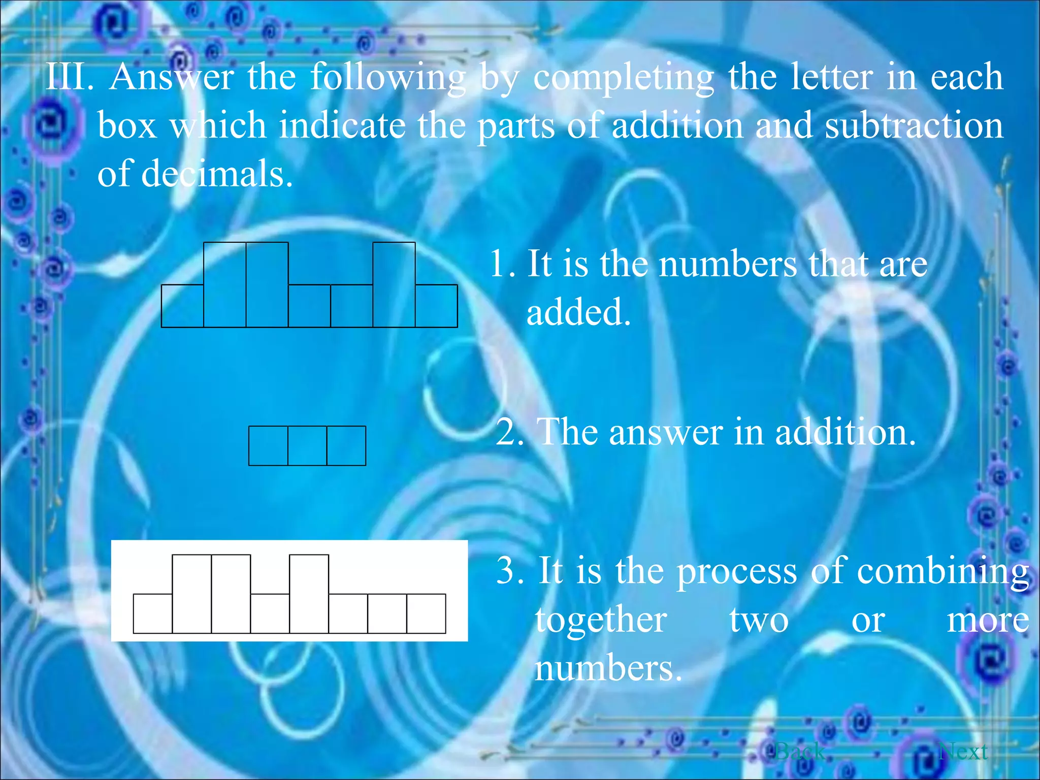 III. Answer the following by completing the letter in each box which indicate the parts of addition and subtraction of decimals. 1. It is the numbers that are added.   2. The answer in addition. 3. It is the process of combining together two or more numbers. Back Next 