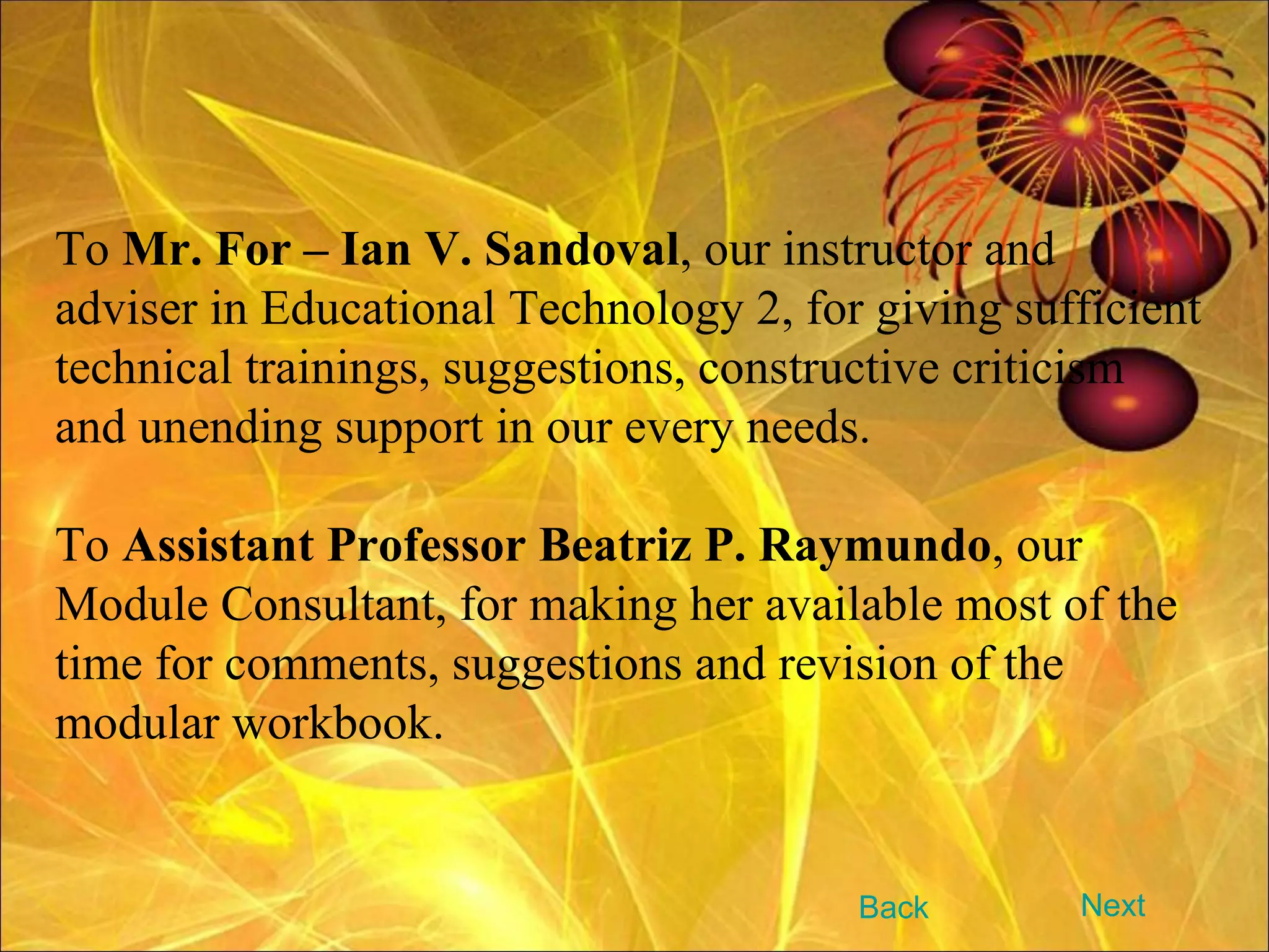 To  Mr. For – Ian V. Sandoval , our instructor and adviser in Educational Technology 2, for giving sufficient technical trainings, suggestions, constructive criticism and unending support in our every needs. To  Assistant Professor Beatriz P. Raymundo , our Module Consultant, for making her available most of the time for comments, suggestions and revision of the modular workbook. Next Back 