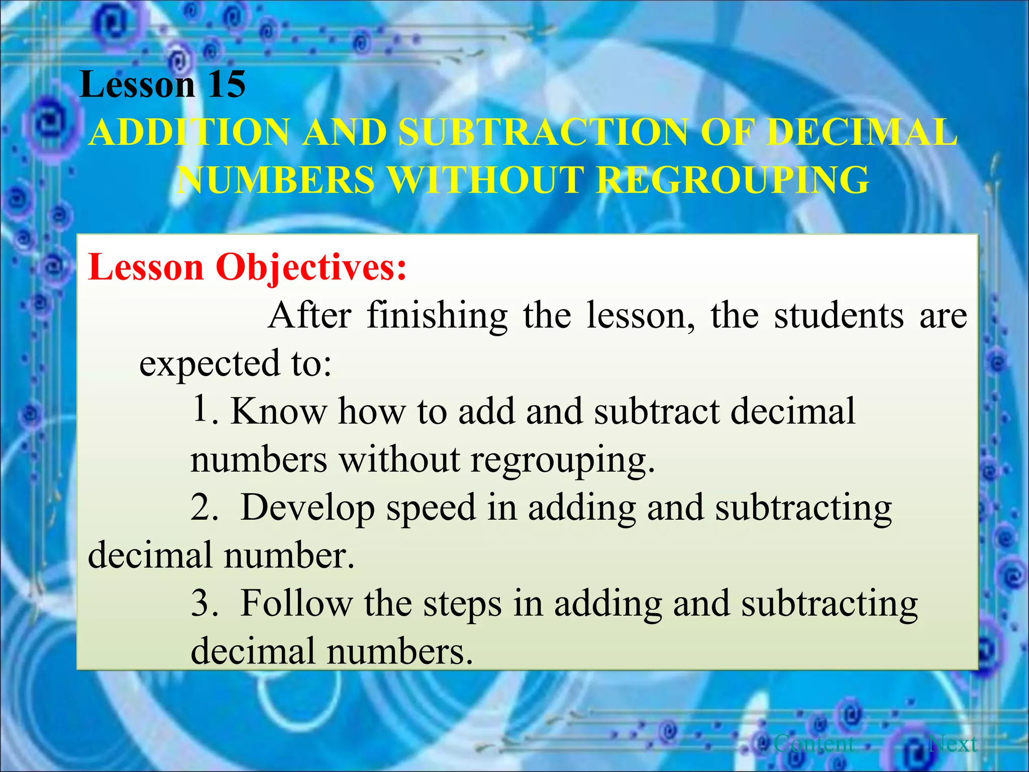 Lesson 15 ADDITION AND SUBTRACTION OF DECIMAL NUMBERS WITHOUT REGROUPING Lesson Objectives: After finishing the lesson, the students are expected to: . Know how to add and subtract decimal  numbers without regrouping. 2.  Develop speed in adding and subtracting  decimal number. 3.  Follow the steps in adding and subtracting  decimal numbers. Next Content 