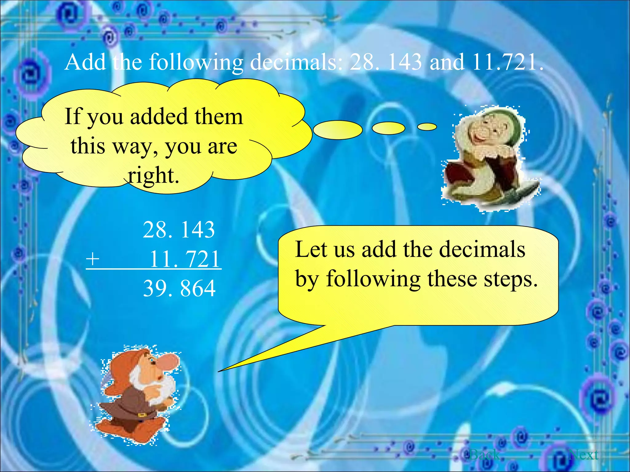 Add the following decimals: 28. 143 and 11.721. If you added them this way, you are right. 28. 143 +  11. 721 39. 864 Let us add the decimals by following these steps. Back Next 