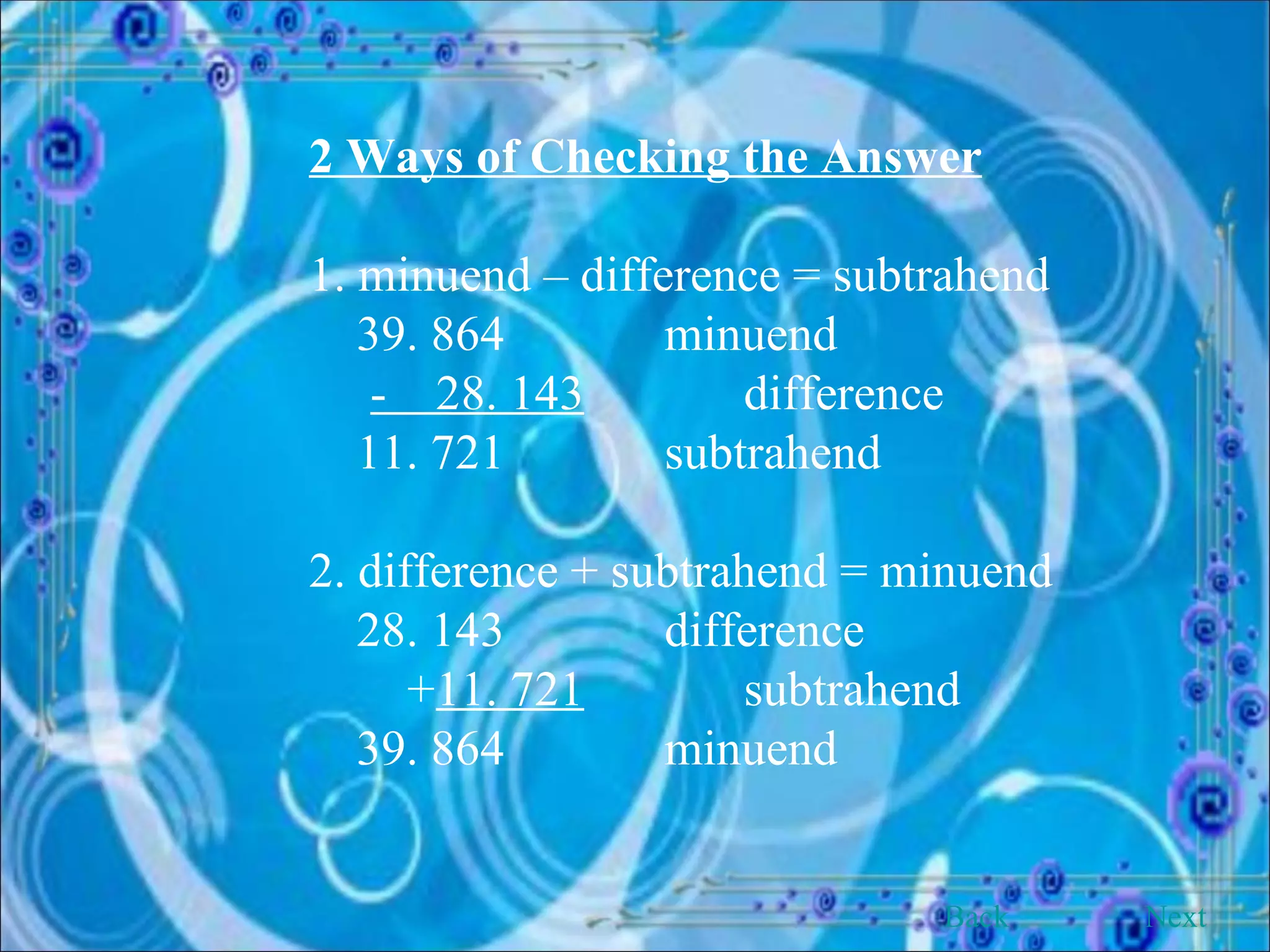2 Ways of Checking the Answer 1. minuend – difference = subtrahend 39. 864  minuend -  28. 143   difference 11. 721  subtrahend 2. difference + subtrahend = minuend 28. 143  difference + 11. 721   subtrahend 39. 864  minuend Back Next 