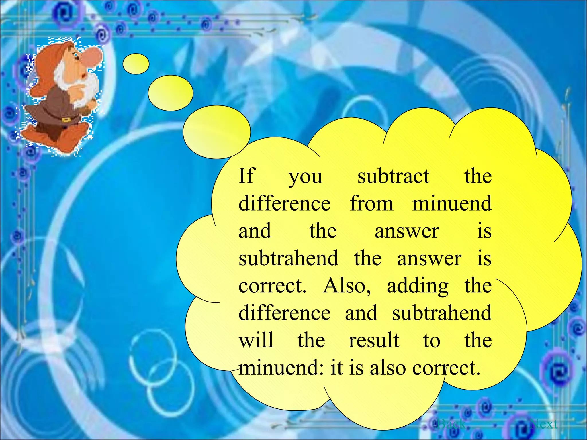 If you subtract the difference from minuend and the answer is subtrahend the answer is correct. Also, adding the difference and subtrahend will the result to the minuend: it is also correct. Back Next 