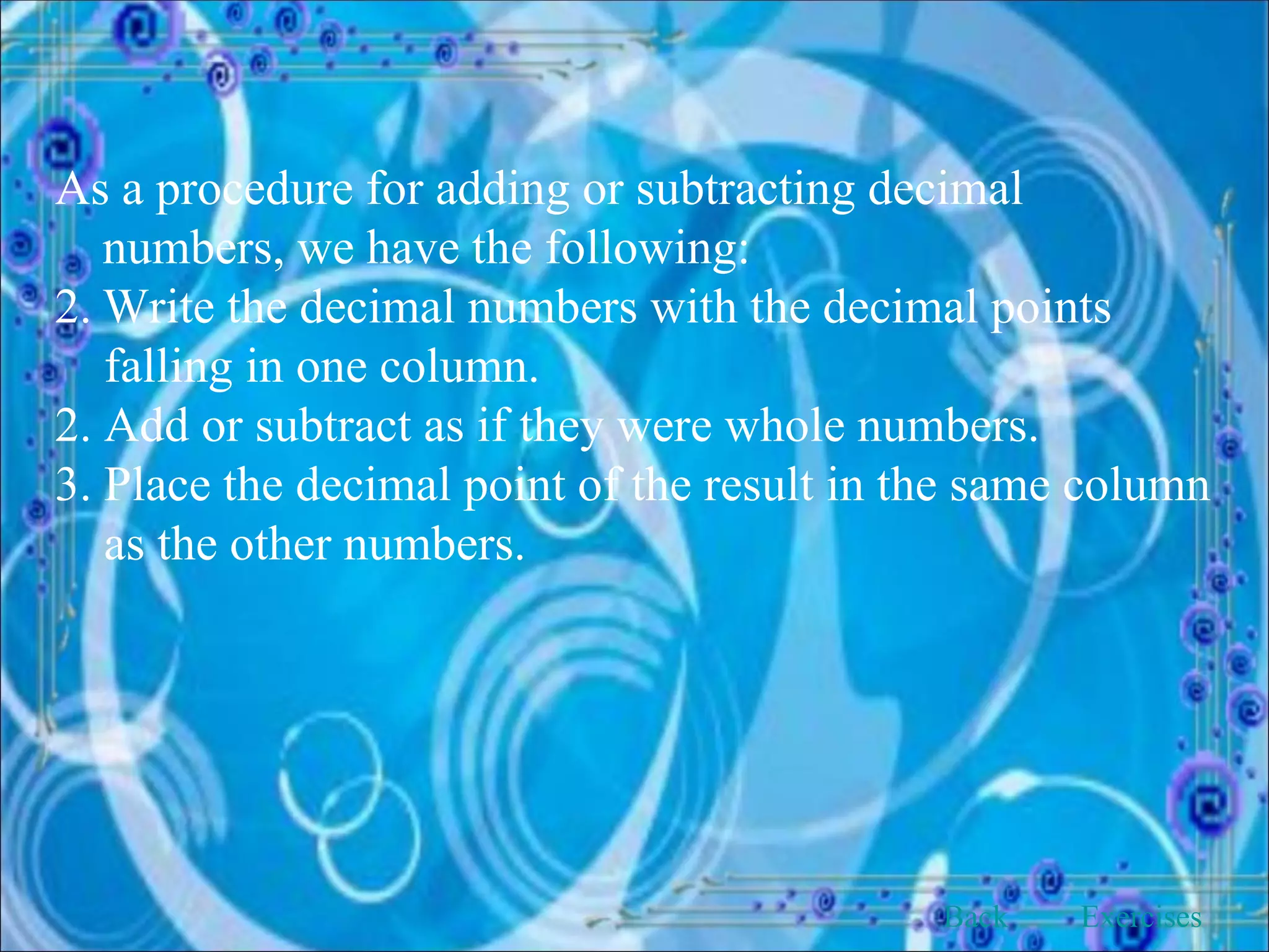 As a procedure for adding or subtracting decimal numbers, we have the following: Write the decimal numbers with the decimal points  falling in one column. 2. Add or subtract as if they were whole numbers. 3. Place the decimal point of the result in the same column as the other numbers. Back Exercises 