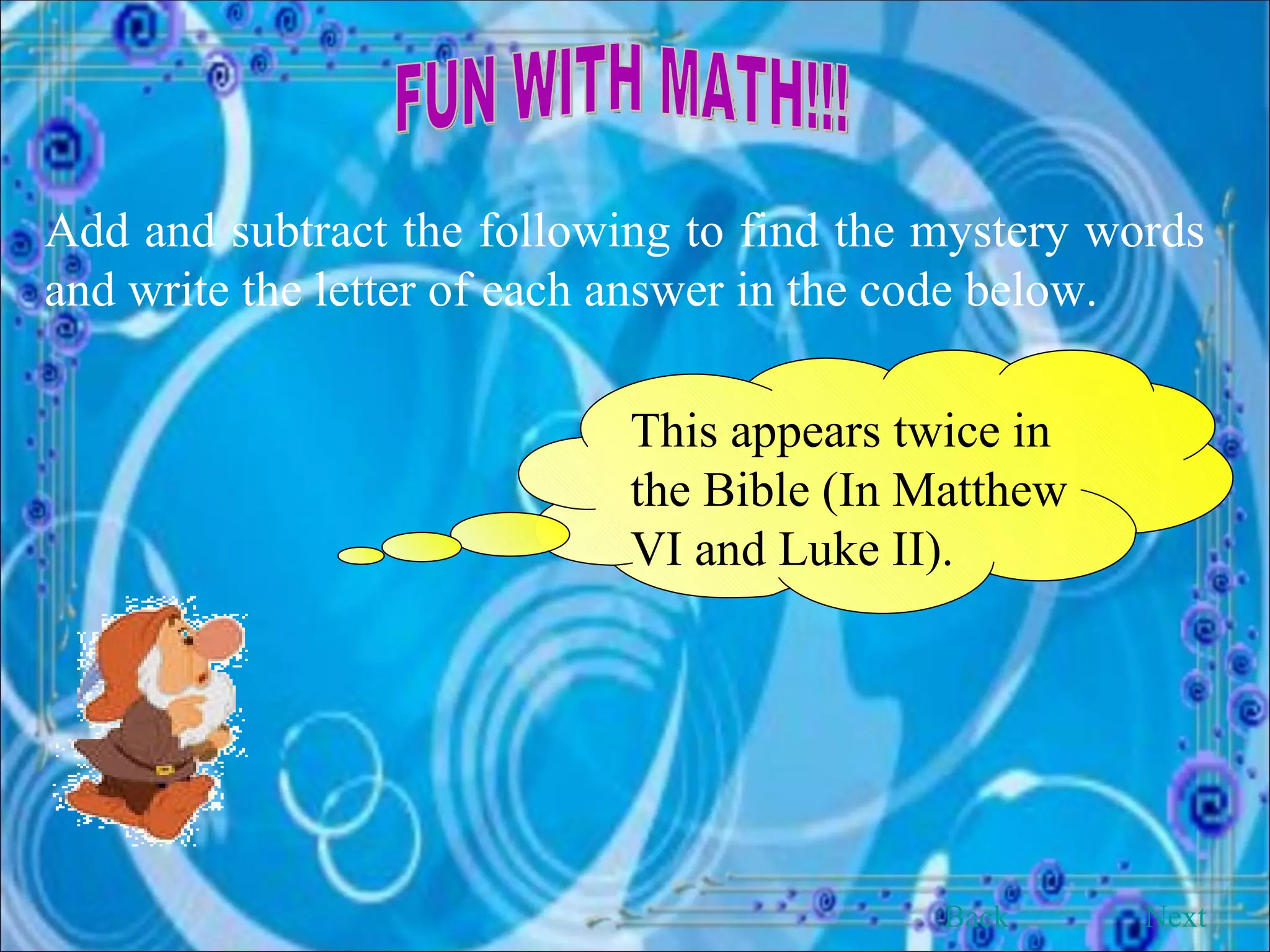 FUN WITH MATH!!! Add and subtract the following to find the mystery words and write the letter of each answer in the code below. This appears twice in the Bible (In Matthew VI and Luke II). Back Next 