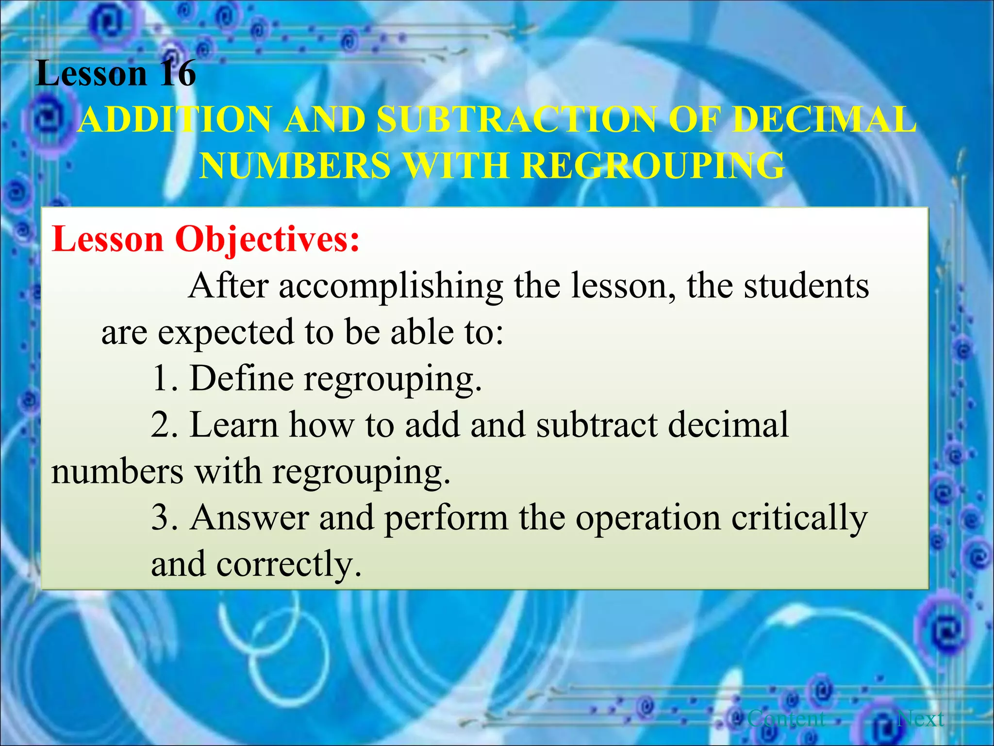 Lesson 16 ADDITION AND SUBTRACTION OF DECIMAL NUMBERS WITH REGROUPING   Lesson Objectives: After accomplishing the lesson, the students are expected to be able to: 1. Define regrouping. 2. Learn how to add and subtract decimal  numbers with regrouping. 3. Answer and perform the operation critically  and correctly. Next Content 