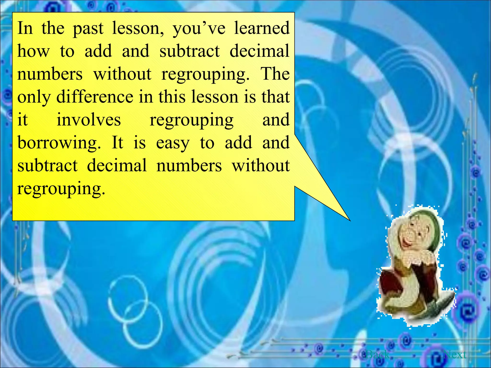 In the past lesson, you’ve learned how to add and subtract decimal numbers without regrouping. The only difference in this lesson is that it involves regrouping and borrowing. It is easy to add and subtract decimal numbers without regrouping.  Back Next 