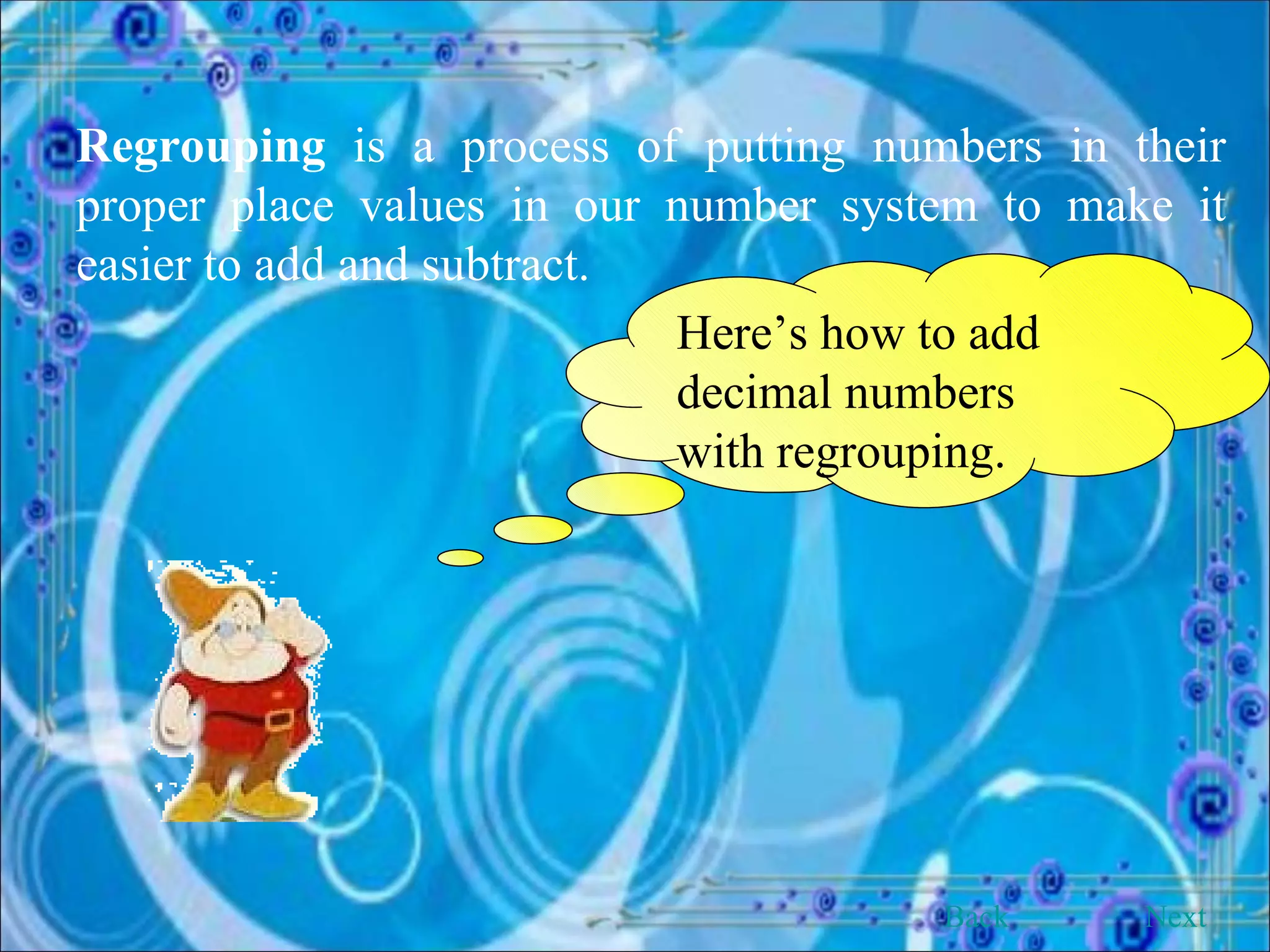 Regrouping  is a process of putting numbers in their proper place values in our number system to make it easier to add and subtract. Here’s how to add decimal numbers with regrouping. Back Next 