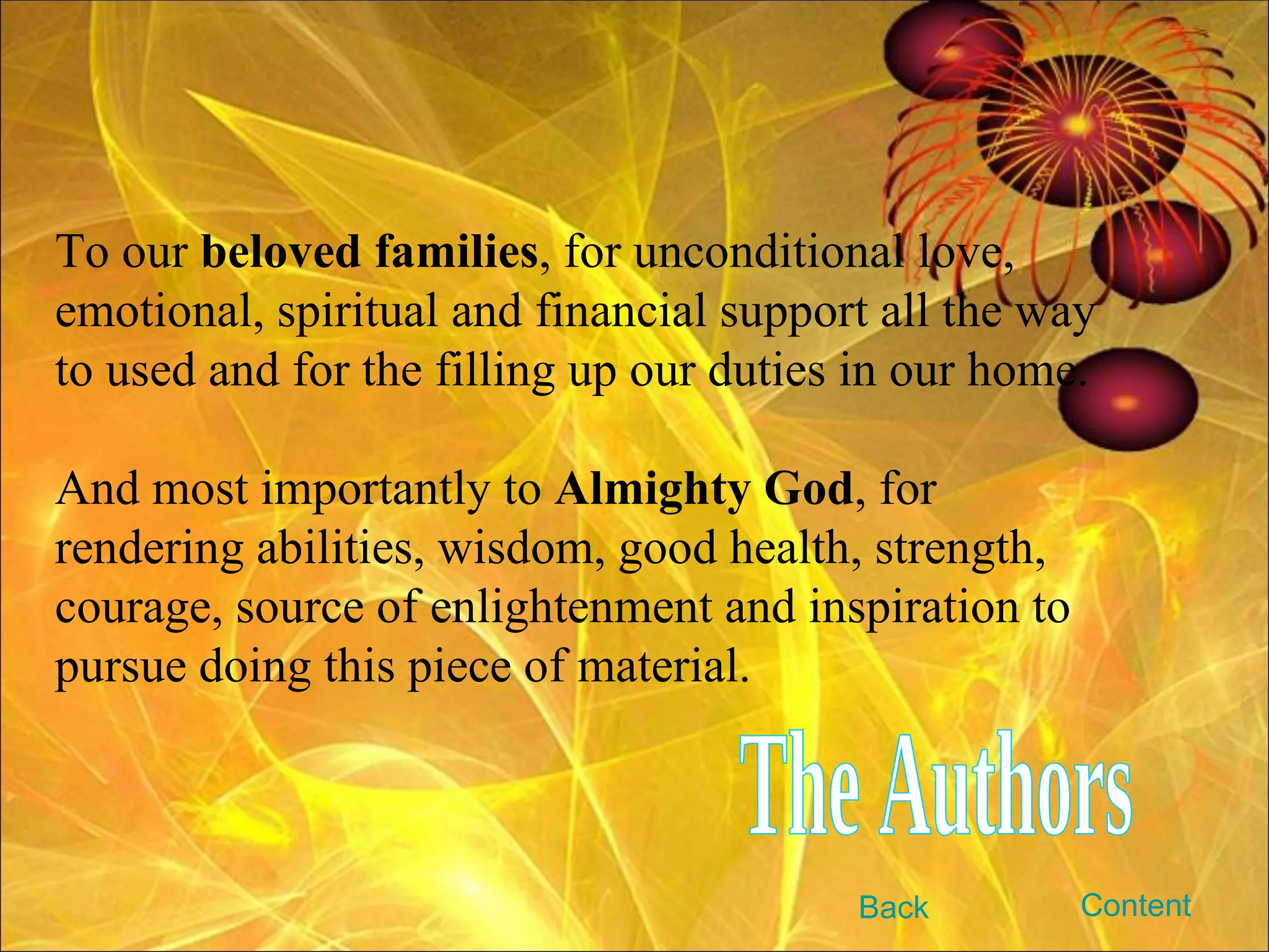 To our  beloved families , for unconditional love, emotional, spiritual and financial support all the way to used and for the filling up our duties in our home. And most importantly to  Almighty God , for rendering abilities, wisdom, good health, strength, courage, source of enlightenment and inspiration to pursue doing this piece of material. The Authors Content Back 