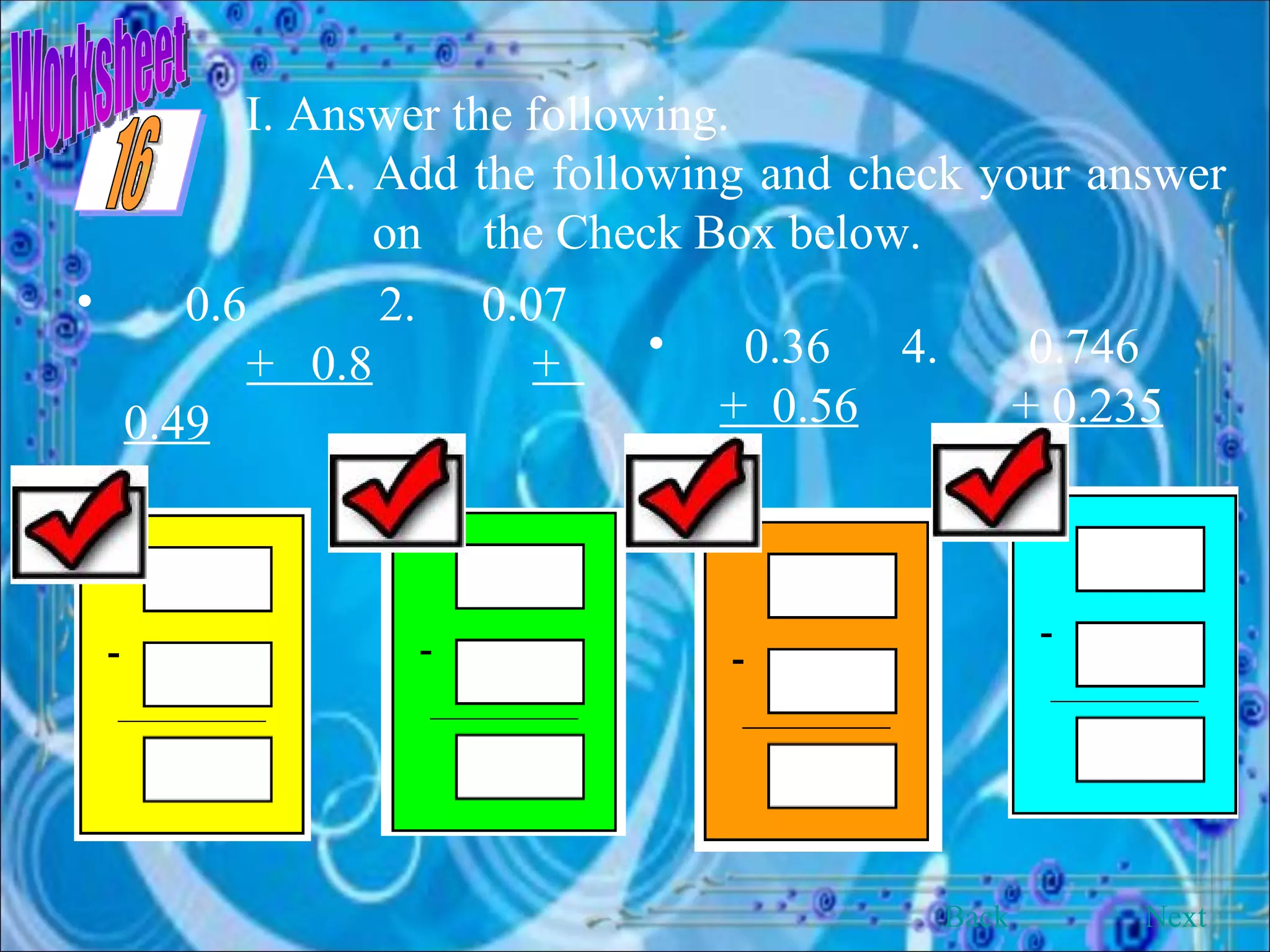 Worksheet I. Answer the following. A. Add the following and check your answer on  the Check Box below.  0.6   2.   0.07  +  0.8   +  0.49   0.36 4. 0.746  +  0.56   + 0.235 Back Next 16 