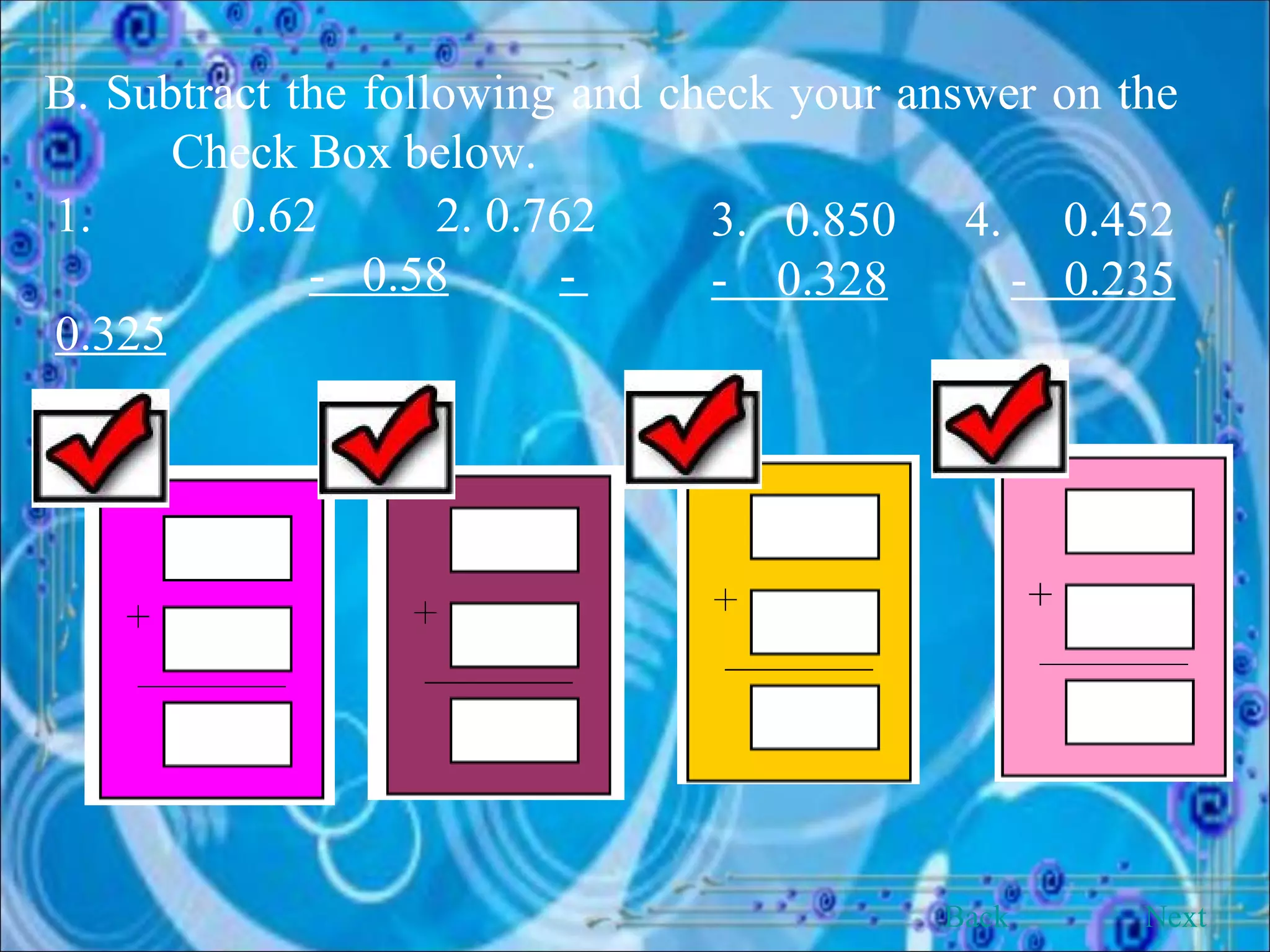 B. Subtract the following and check your answer on the  Check Box below. 1.   0.62 2. 0.762  -  0.58   -  0.325   3.  0.850 4.  0.452  -  0.328   -  0.235   Back Next 