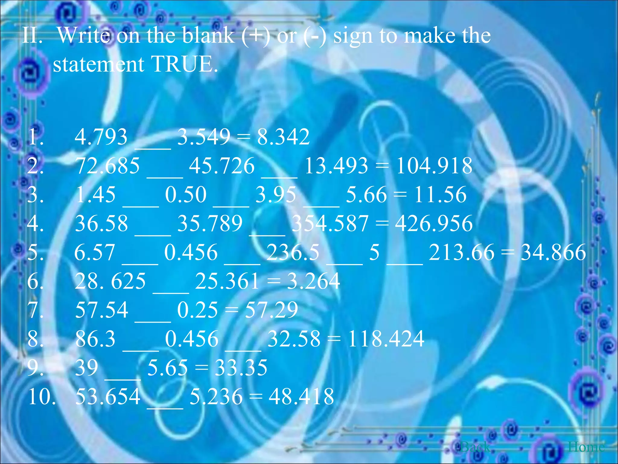 II.  Write on the blank ( + ) or ( - ) sign to make the statement TRUE. 1.  4.793 ___ 3.549 = 8.342 2.  72.685 ___ 45.726 ___ 13.493 = 104.918 3.  1.45 ___ 0.50 ___ 3.95 ___ 5.66 = 11.56 4.  36.58 ___ 35.789 ___ 354.587 = 426.956 6.57 ___ 0.456 ___ 236.5 ___ 5 ___ 213.66 = 34.866 6.  28. 625 ___ 25.361 = 3.264 7.  57.54 ___ 0.25 = 57.29 8.  86.3 ___ 0.456 ___ 32.58 = 118.424 9.  39 ___ 5.65 = 33.35 10.  53.654 ___ 5.236 = 48.418 Back Home 