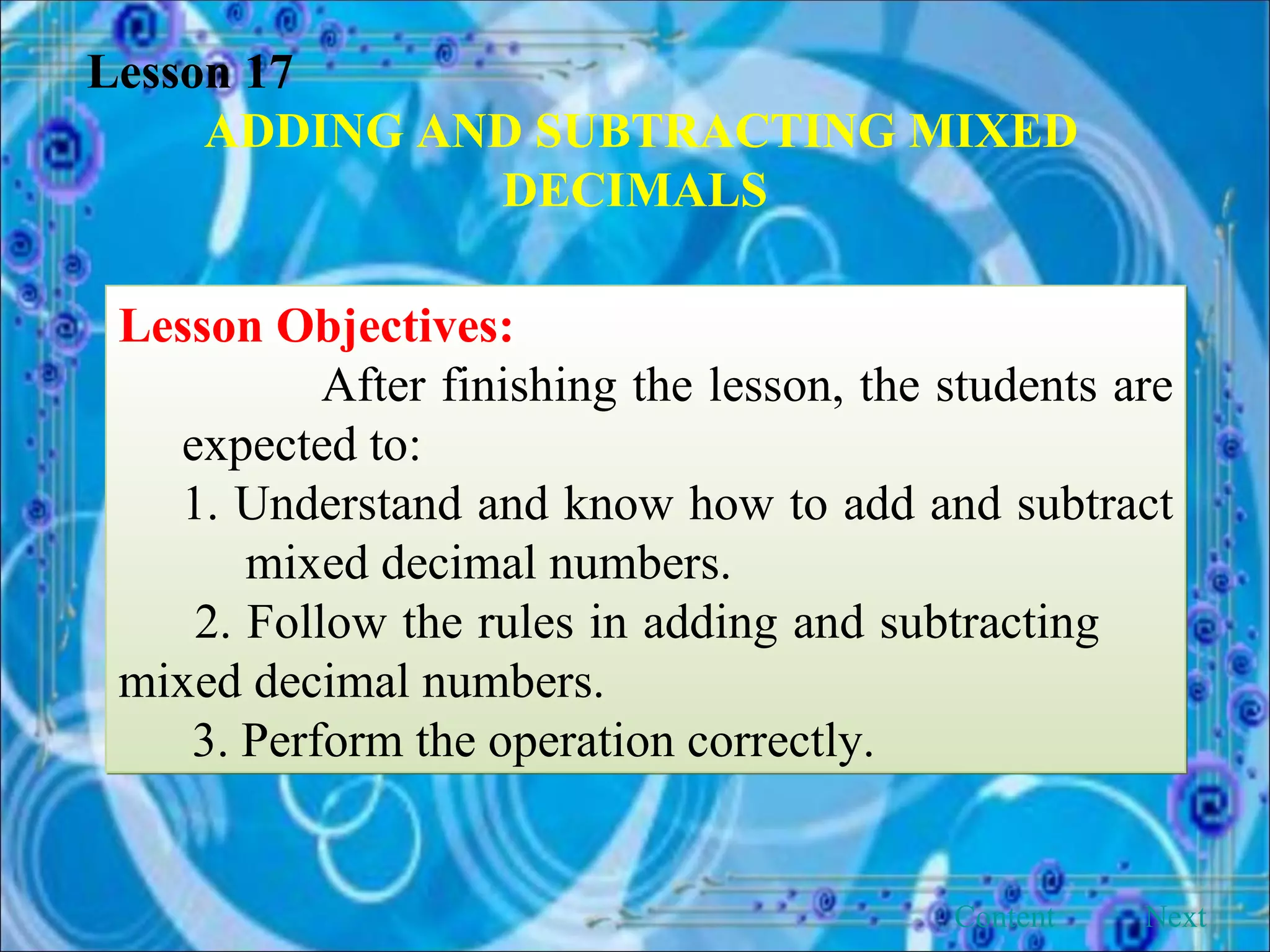Lesson 17 ADDING AND SUBTRACTING MIXED DECIMALS Lesson Objectives: After finishing the lesson, the students are expected to: 1. Understand and know how to add and subtract  mixed decimal numbers. 2. Follow the rules in adding and subtracting  mixed decimal numbers.  3. Perform the operation correctly.  Next Content 