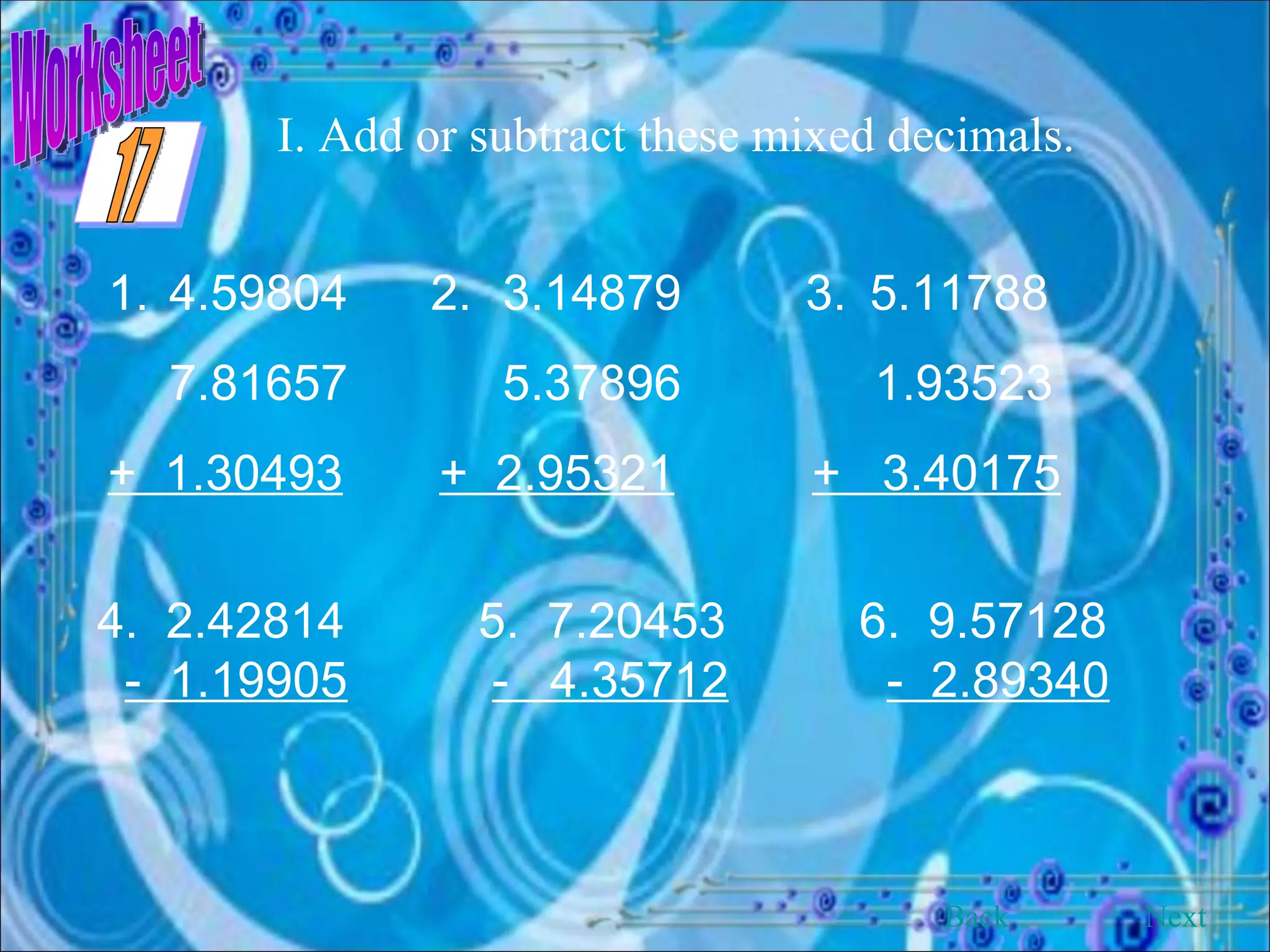 Worksheet I. Add or subtract these mixed decimals. 4.59804   2.  3.14879  3. 5.11788    7.81657  5.37896  1.93523  +  1.30493   +  2.95321   +  3.40175 4.  2.42814 5.  7.20453 6.  9.57128 -  1.19905   -  4.35712   -  2.89340 Back Next 17 