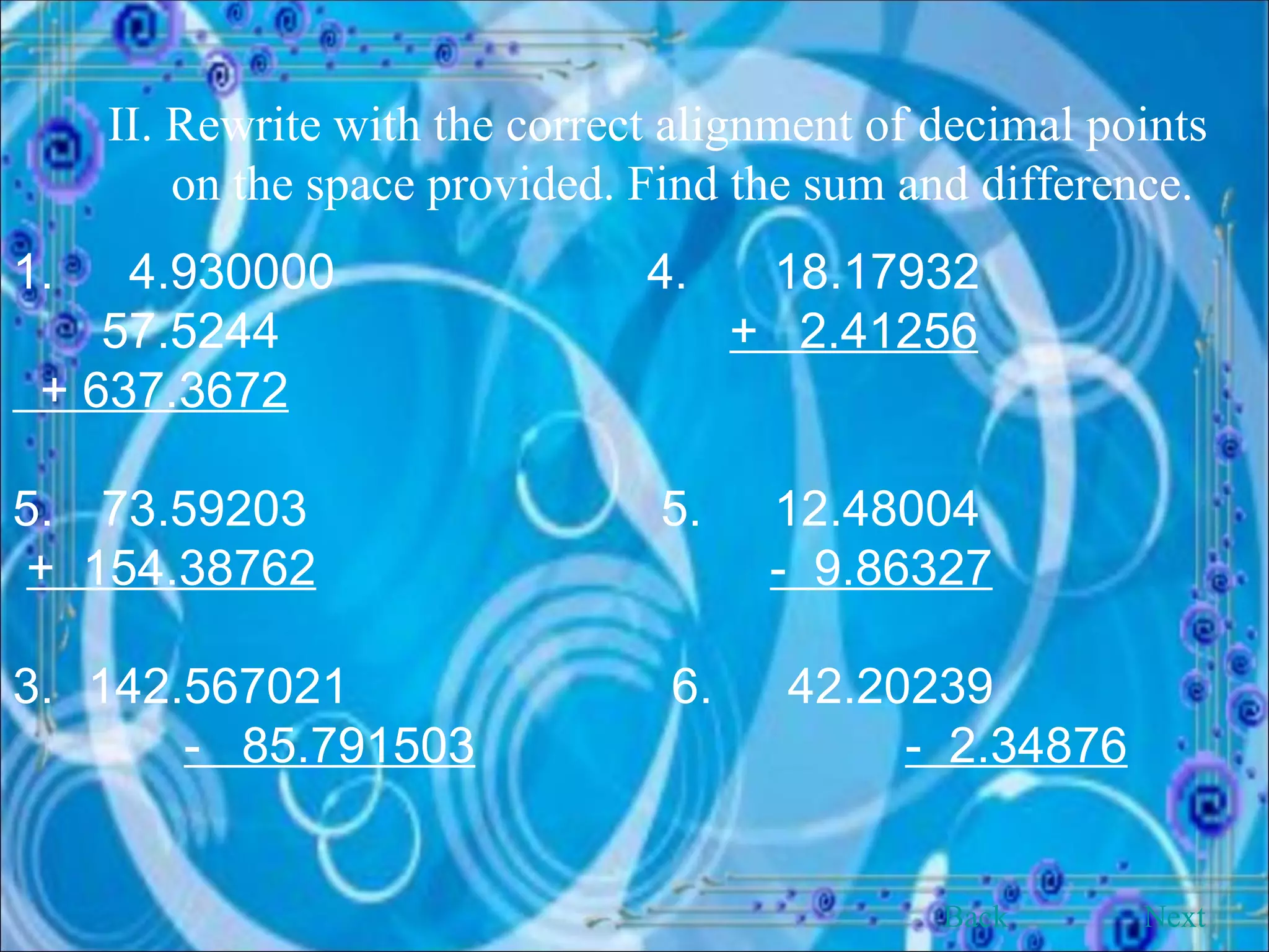 II. Rewrite with the correct alignment of decimal points on the space provided. Find the sum and difference. 1.   4.930000 4. 18.17932   57.5244    +  2.41256 + 637.3672 73.59203  5. 12.48004 +  154.38762   -  9.86327   3.   142.567021   6.  42.20239   -  85.791503   -  2.34876 Back Next 