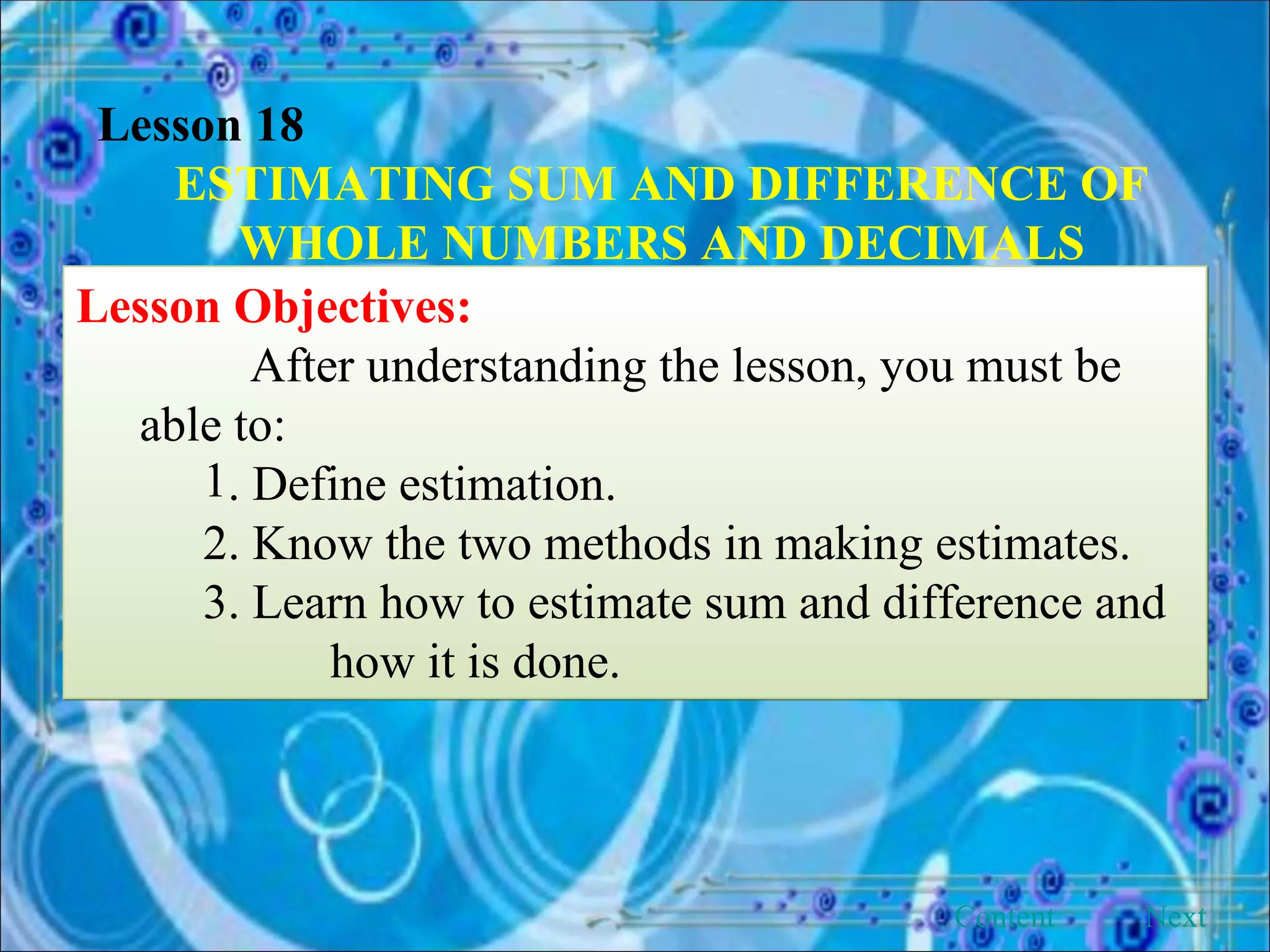 Lesson 18 ESTIMATING SUM AND DIFFERENCE OF WHOLE NUMBERS AND DECIMALS Lesson Objectives: After understanding the lesson, you must be able to: . Define estimation. 2. Know the two methods in making estimates. 3. Learn how to estimate sum and difference and  how it is done. Next Content 