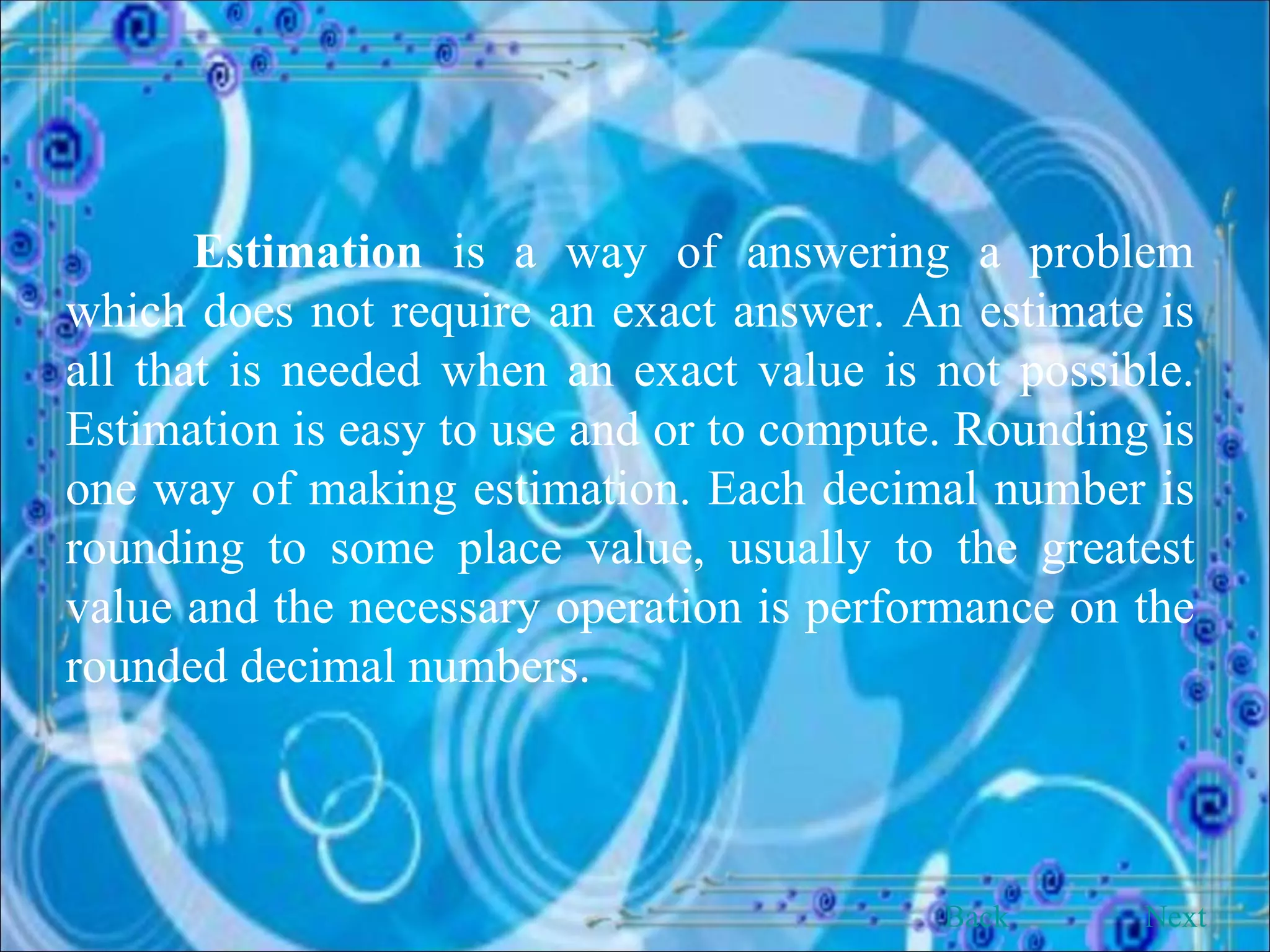 Estimation  is a way of answering a problem which does not require an exact answer. An estimate is all that is needed when an exact value is not possible. Estimation is easy to use and or to compute. Rounding is one way of making estimation. Each decimal number is rounding to some place value, usually to the greatest value and the necessary operation is performance on the rounded decimal numbers. Back Next 