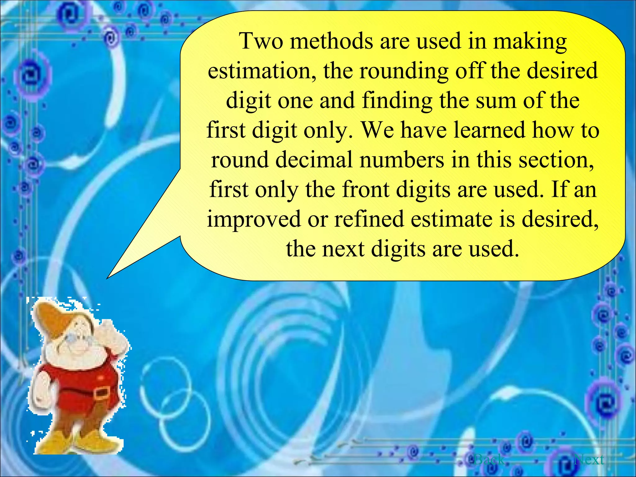 Two methods are used in making estimation, the rounding off the desired digit one and finding the sum of the first digit only. We have learned how to round decimal numbers in this section, first only the front digits are used. If an improved or refined estimate is desired, the next digits are used. Back Next 