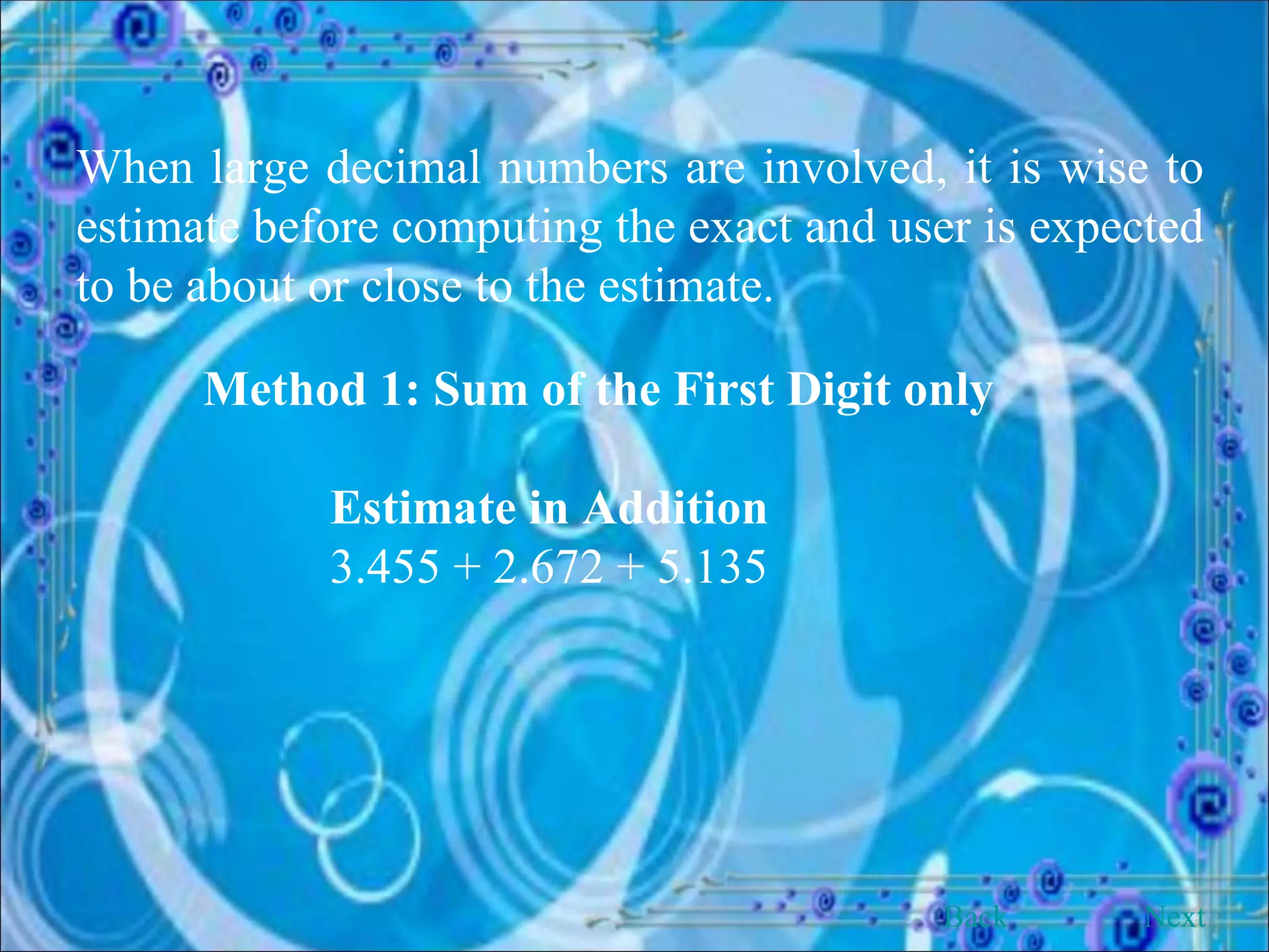 When large decimal numbers are involved, it is wise to estimate before computing the exact and user is expected to be about or close to the estimate. Method 1: Sum of the First Digit only Estimate in Addition 3.455 + 2.672 + 5.135  Back Next 