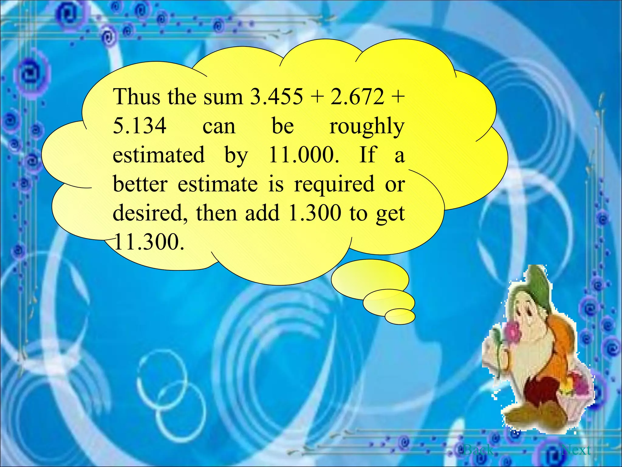 Thus the sum 3.455 + 2.672 + 5.134 can be roughly estimated by 11.000. If a better estimate is required or desired, then add 1.300 to get 11.300. Back Next 