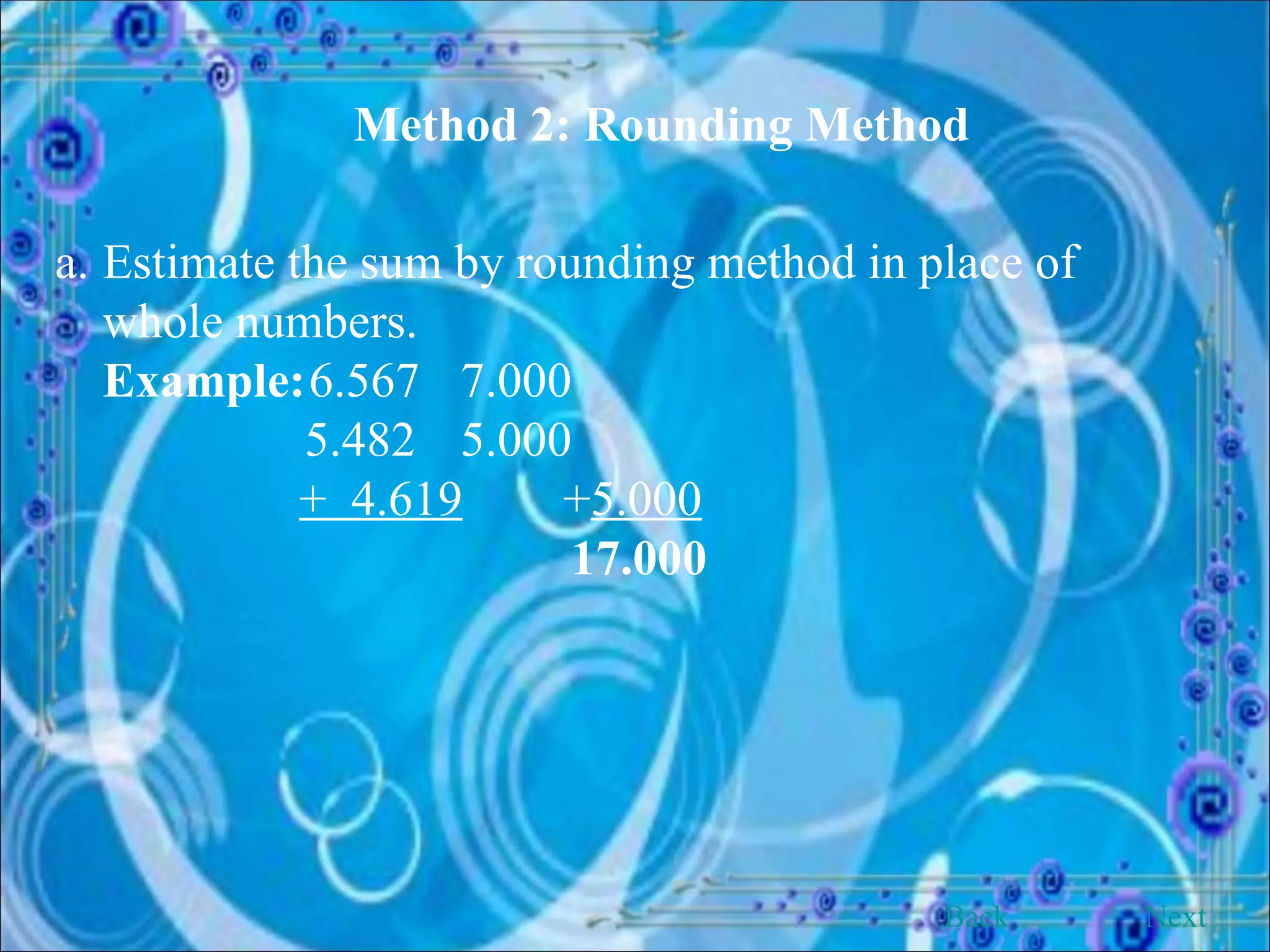 Method 2: Rounding Method Estimate the sum by rounding method in place of whole numbers. Example: 6.567   7.000   5.482   5.000     +  4.619 + 5.000       17.000 Back Next 