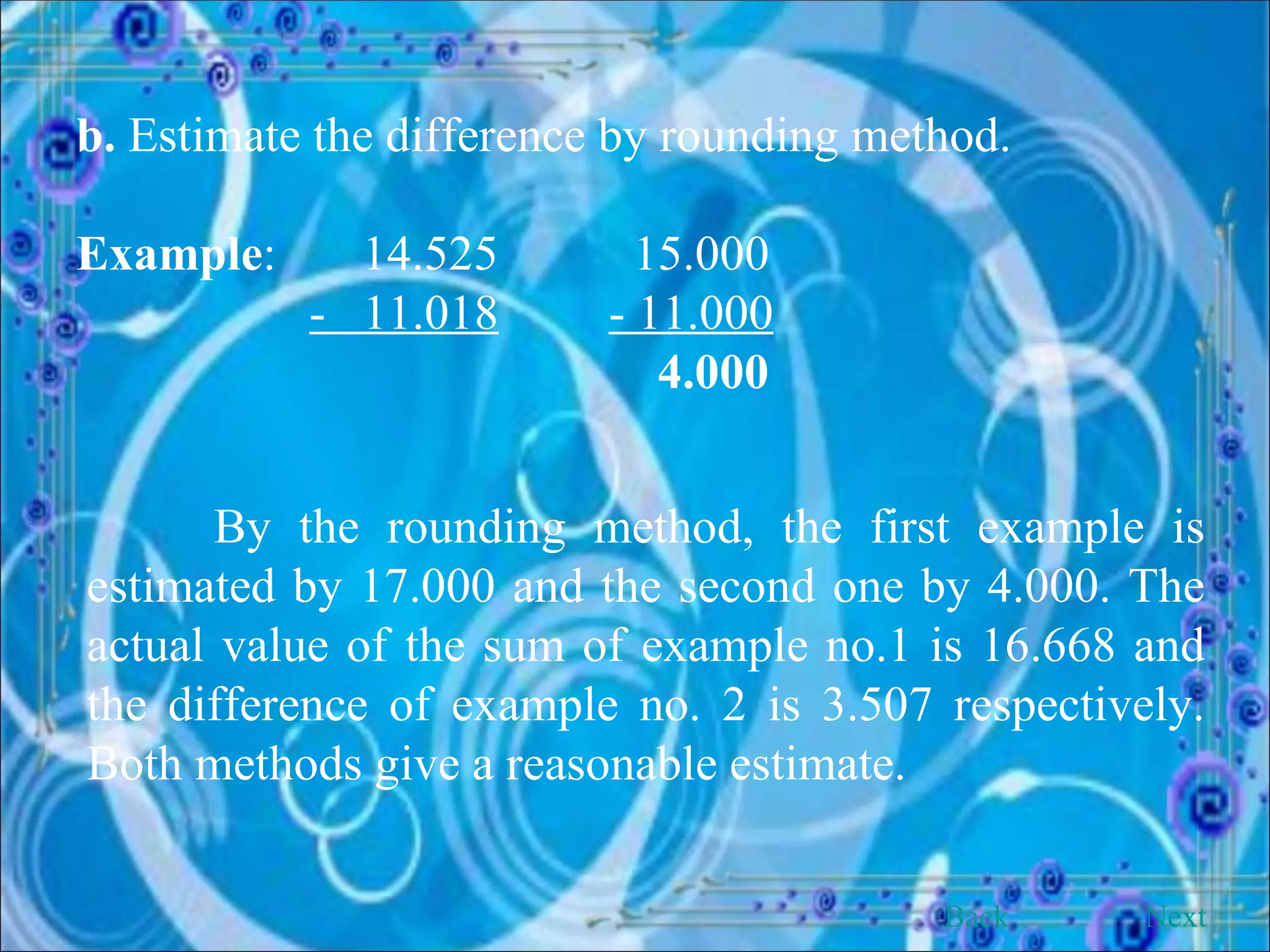 b.  Estimate the difference by rounding method. Example :  14.525   15.000 -  11.018   - 11.000   4.000 By the rounding method, the first example is estimated by 17.000 and the second one by 4.000. The actual value of the sum of example no.1 is 16.668 and the difference of example no. 2 is 3.507 respectively. Both methods give a reasonable estimate. Back Next 