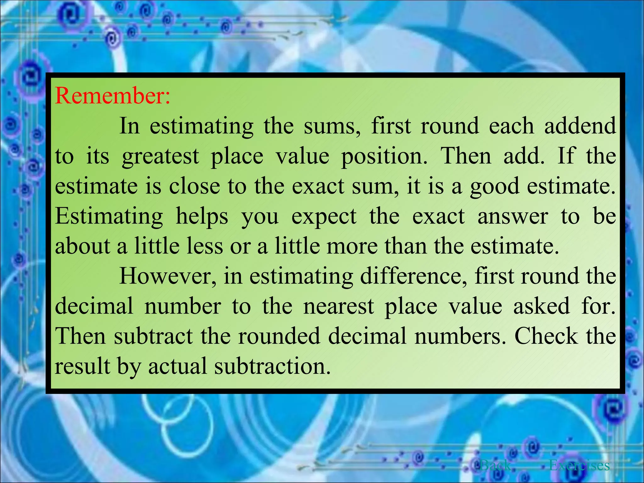 Remember: In estimating the sums, first round each addend to its greatest place value position. Then add. If the estimate is close to the exact sum, it is a good estimate. Estimating helps you expect the exact answer to be about a little less or a little more than the estimate. However, in estimating difference, first round the decimal number to the nearest place value asked for. Then subtract the rounded decimal numbers. Check the result by actual subtraction. Back Exercises 