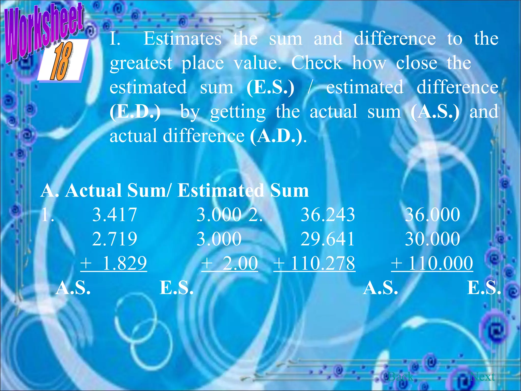 Worksheet I.  Estimates the sum and difference to the greatest place value. Check how close the  estimated sum  (E.S.)  / estimated difference  (E.D.)   by getting the actual sum  (A.S.)  and actual difference  (A.D.) . A. Actual Sum/ Estimated Sum 1. 3.417 3.000 2. 36.243 36.000 2.719 3.000 29.641 30.000 +  1.829   +  2.00   + 110.278   + 110.000 A.S.   E.S.   A.S.   E.S. Back Next 18 