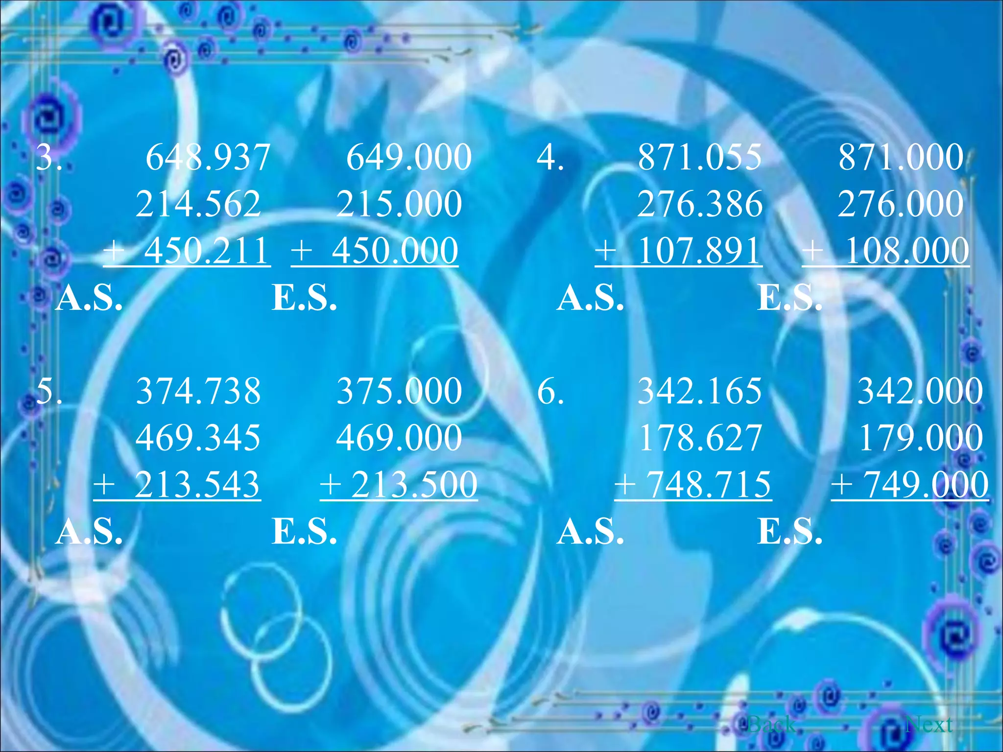 3.  648.937  649.000 4. 871.055 871.000 214.562 215.000 276.386 276.000 +  450.211   +  450.000   +  107.891   +  108.000 A.S.   E.S.   A.S.   E.S. 5. 374.738 375.000 6. 342.165   342.000 469.345 469.000 178.627   179.000 +  213.543   + 213.500   + 748.715   + 749.000 A.S.   E.S.   A.S.   E.S. Back Next 