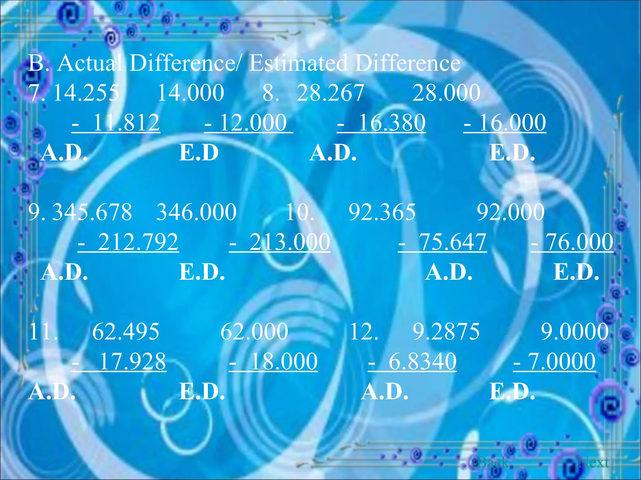B. Actual Difference/ Estimated Difference 7. 14.255 14.000  8.   28.267 28.000 -  11.812   - 12.000  -  16.380   - 16.000 A.D.   E.D   A.D.   E.D. 9. 345.678 346.000 10. 92.365 92.000 -  212.792   -  213.000   -  75.647   - 76.000 A.D.   E.D.   A.D.   E.D. 11. 62.495 62.000 12. 9.2875 9.0000 -  17.928   -  18.000   -  6.8340   - 7.0000 A.D.   E.D.   A.D.   E.D. Back Next 