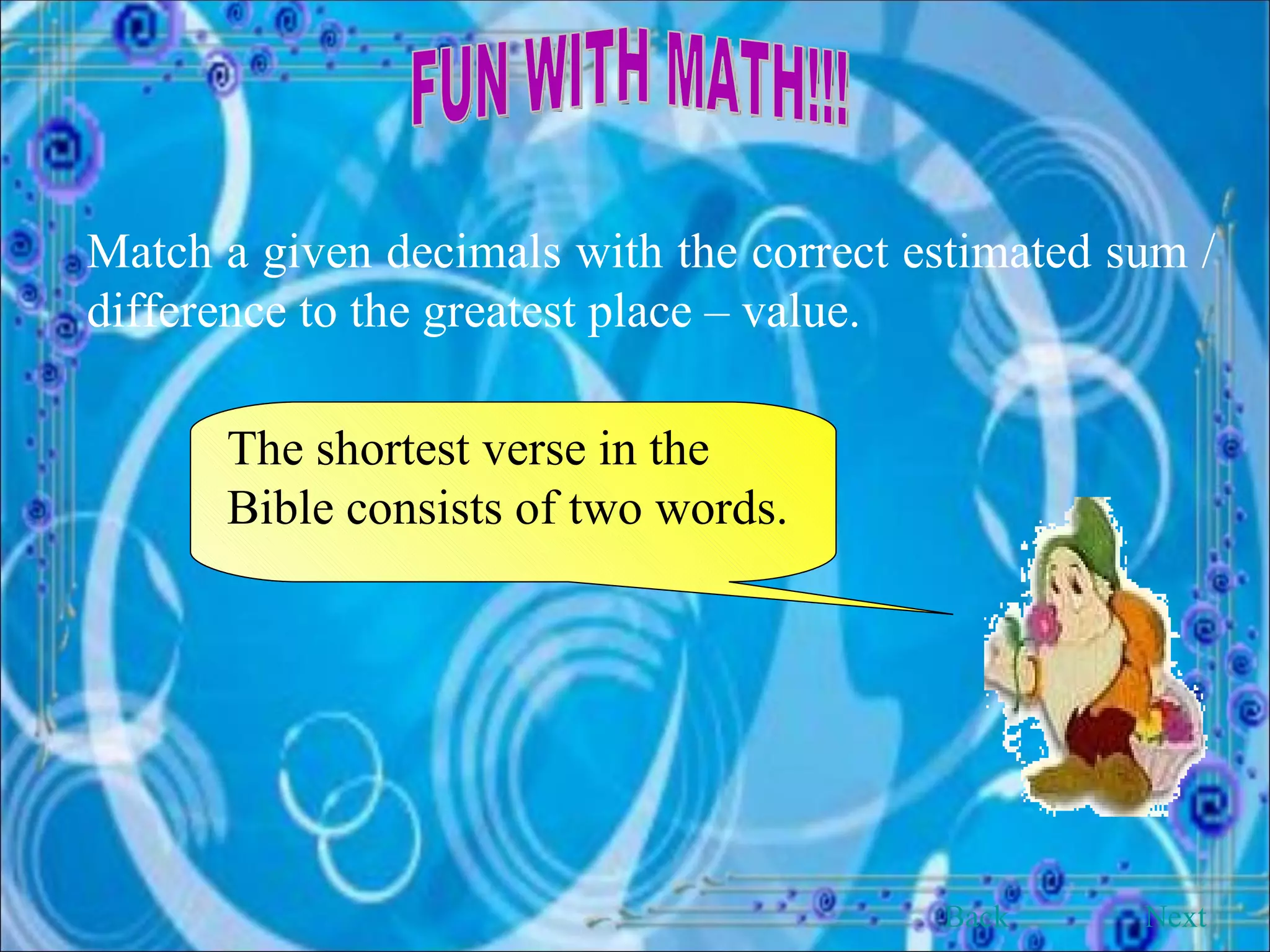FUN WITH MATH!!! Match a given decimals with the correct estimated sum / difference to the greatest place – value. The shortest verse in the Bible consists of two words. Back Next 