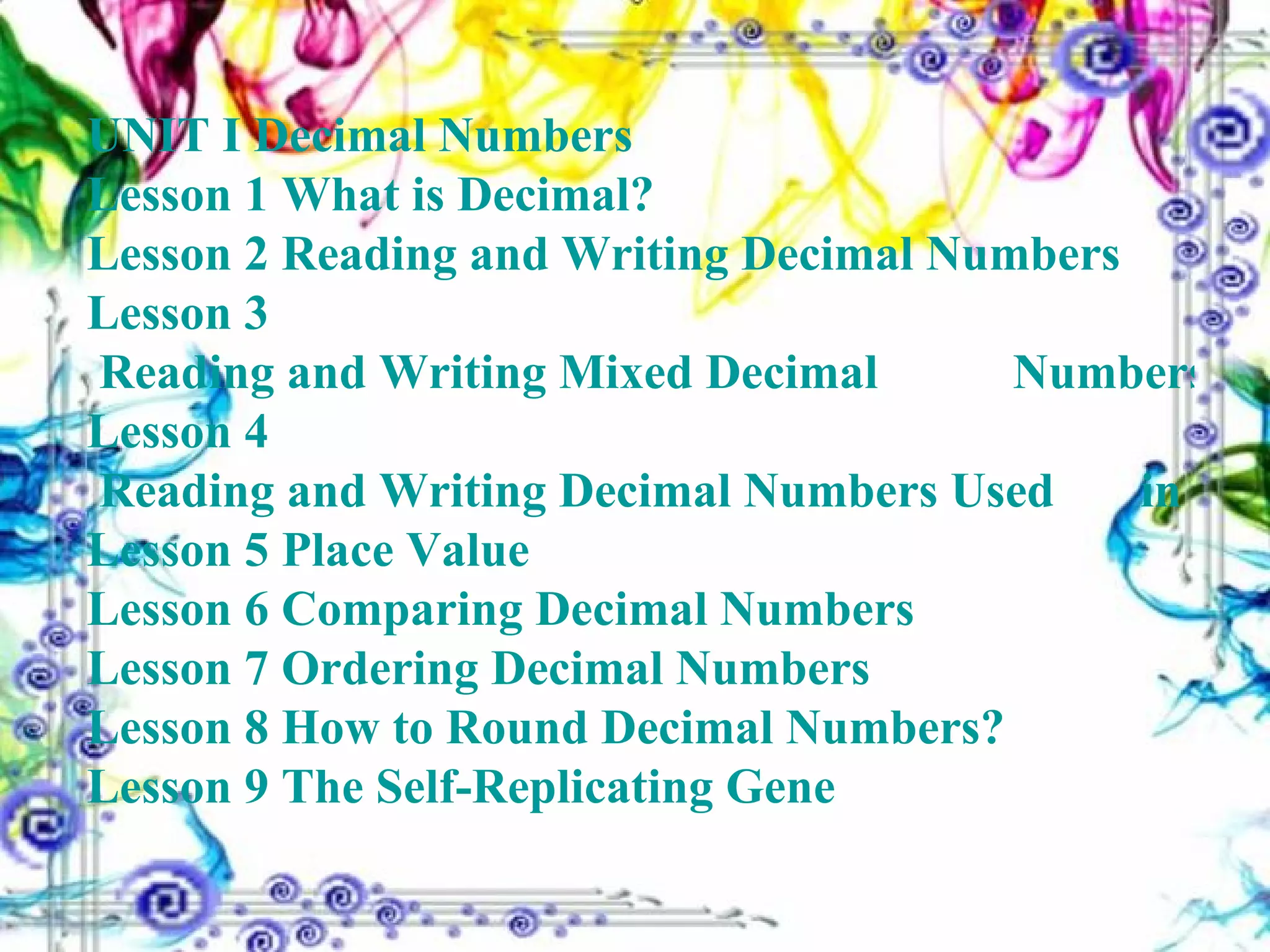 UNIT I Decimal Numbers Lesson 1  What is Decimal? Lesson 2  Reading and Writing Decimal Numbers Lesson 3  Reading and Writing Mixed Decimal 	    	      Numbers Lesson 4  Reading and Writing Decimal Numbers Used 	      in Technical and Science Work Lesson 5  Place Value Lesson 6  Comparing Decimal Numbers Lesson 7  Ordering Decimal Numbers Lesson 8  How to Round Decimal Numbers? Lesson 9  The Self-Replicating Gene 