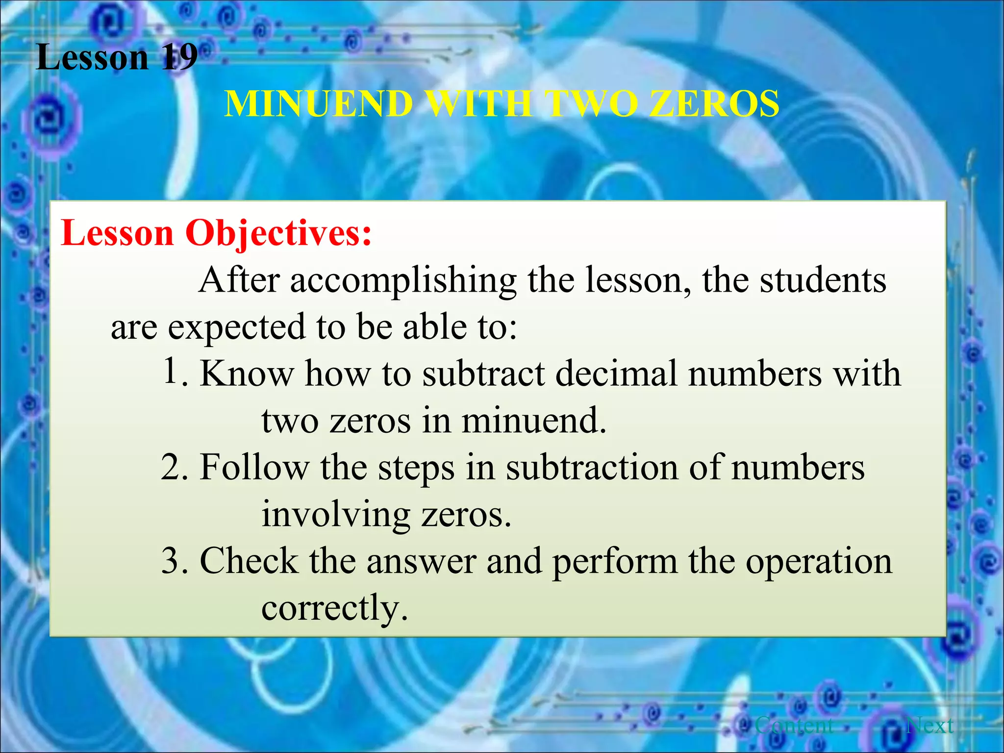 Lesson 19 MINUEND WITH TWO ZEROS Lesson Objectives: After accomplishing the lesson, the students are expected to be able to: . Know how to subtract decimal numbers with  two zeros in minuend. 2. Follow the steps in subtraction of numbers  involving zeros. 3. Check the answer and perform the operation  correctly. Next Content 